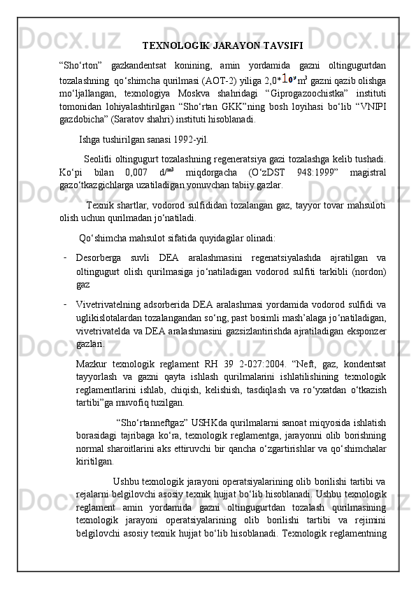 TEXNOLOGIK JARAYON TAVSIFI
“Sho ‘ rton”   gazkandentsat   konining,   amin   yordamida   gazni   oltingugurtdan
tozalashning  qo ‘ shimcha qurilmasi (AOT-2) yiliga 2,0* m 3
 gazni qazib olishga
mo ‘ ljallangan,   texnologiya   Moskva   shahridagi   “Giprogazoochistka”   instituti
tomonidan   lohiyalashtirilgan   “Sho ‘ rtan   GKK”ning   bosh   loyihasi   bo ‘ lib   “VNIPI
gazdobicha” (Saratov shahri) instituti hisoblanadi.
        Ishga tushirilgan sanasi 1992-yil.
               Seolitli oltingugurt tozalashning regeneratsiya gazi tozalashga kelib tushadi.
Ko ‘ pi   bilan   0,007   d/ m3
  miqdorgacha   (O ‘ zDST   948:1999”   magistral
gazo ‘ tkazgichlarga uzatiladigan yonuvchan tabiiy gazlar.
               Texnik shartlar, vodorod sulfididan tozalangan gaz, tayyor tovar mahsuloti
olish uchun qurilmadan jo ‘ natiladi.
        Qo ‘ shimcha mahsulot sifatida quyidagilar olinadi:
- Desorberga   suvli   DEA   aralashmasini   regenatsiyalashda   ajratilgan   va
oltingugurt   olish   qurilmasiga   jo ‘ natiladigan   vodorod   sulfiti   tarkibli   (nordon)
gaz
- Vivetrivatelning   adsorberida   DEA   aralashmasi   yordamida   vodorod   sulfidi   va
uglikislotalardan tozalangandan so ‘ ng, past bosimli mash’alaga jo ‘ natiladigan,
vivetrivatelda va DEA aralashmasini gazsizlantirishda ajratiladigan eksponzer
gazlari.
Mazkur   texnologik   reglament   RH   39   2-027:2004.   “Neft,   gaz,   kondentsat
tayyorlash   va   gazni   qayta   ishlash   qurilmalarini   ishlatilishining   texnologik
reglamentlarini   ishlab,   chiqish,   kelishish,   tasdiqlash   va   ro ‘ yxatdan   o ‘ tkazish
tartibi”ga muvofiq tuzilgan.
                         “Sho ‘ rtanneftgaz” USHKda qurilmalarni sanoat miqyosida ishlatish
borasidagi   tajribaga   ko ‘ ra,   texnologik   reglamentga,   jarayonni   olib   borishning
normal sharoitlarini aks ettiruvchi bir qancha o ‘ zgartirishlar va qo ‘ shimchalar
kiritilgan.
                       Ushbu texnologik jarayoni operatsiyalarining olib borilishi tartibi va
rejalarni belgilovchi asosiy texnik hujjat bo ‘ lib hisoblanadi. Ushbu texnologik
reglament   amin   yordamida   gazni   oltingugurtdan   tozalash   qurilmasining
texnologik   jarayoni   operatsiyalarining   olib   borilishi   tartibi   va   rejimini
belgilovchi asosiy texnik hujjat bo ‘ lib hisoblanadi. Texnologik reglamentning 
