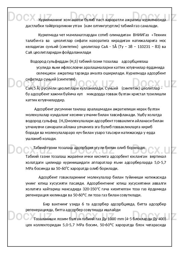                     Курилманинг хом ашёси булиб паст хароратли ажратиш курилмасида
дастлабки тайёргарликни утган  (кам олтингугуртли) табиий газ саналади. 
                    Курилмада чет мамлакатлардан сотиб олинадиган   ВНИИГаз   «Техник
талаби»га   ва     цеолитлар   сифати   назоратига   кирадиган   натижаларига   мос
келадиган   сунъий   (синтетик)     цеолитлар   СаА  -  5Å  (Ту   –   38  –   110231   –   83)   ва
СаА цеолитларидан фойдаланилади
      Водород сульфиддан (Н
2 S) табиий газни тозалаш адсорбциялаш
усулида яьни ифлословчи аралашмаларни каттик ютувчилар ёрдамида
селекцион ажратиш тарзида амалга оширилади. Курилмада адсорбент
сифатида суньий (синтетик)
СаА(5 Å) русумли цеолитлари кулланилади. Суньий (синтетик) цеолитлар - 
бу адсорбент хажми буйича куп    микдорда говвак булган кристал тузилишли
каттик ютувчилардир.
          Адсорбент русумини танлаш аралашмадан ажратилиши керак булган 
молекулалар кундаланг кесими улчами билан тавсифланади. Ушбу холатда 
водород сульфид  (Н
2 S)молекулалари адсорбент говваклиги айланаси билан 
улчанувчи самарали айлана улчамига эга булиб говвакликларга кириб 
боради ва молекулалараро куч билан узаро таъсири натижасида у ерда 
ушланиб колади.
         Табиий газни тозалаш адсорбция усули билан олиб борилади.
Табиий газни тозалаш жараёни ички кисмига адсорбент юкланган   вертикал
холатдаги   цилиндр   куринишидаги   аппаратлар   яъни   адсорберларда   5,0-5,7
МРа босимда ва 50-60 0
С хароратда олиб борилади.
                Адсорбент   говакларининг   молекулалар   билан   туйиниши   натижасида
унинг   ютиш   хусусияти   пасаяди.   Адсорбентнинг   ютиш   хусусиятини   аввалги
холатига   кайтариш   максадида   320-350 0
С   гача   кизитилган   тоза   газ   ёрдамида
регенерация килинади ва 50-60ºС ли тоза газ билан совутилади.
                  Бир   вактнинг   узида   6   та   адсорбер   адсорбцияда,   битта   адсорбер
регенерацияда, битта адсорбер совутишда ишлайди
         Тозаланиши лозим булган табиий газ Ду 1000  mm  (4-5 блокларда Ду 400)
цех   коллекторидан   5,0-5,7   МРа   босим,   50-60ºС   хароратда   блок   чегарасида 