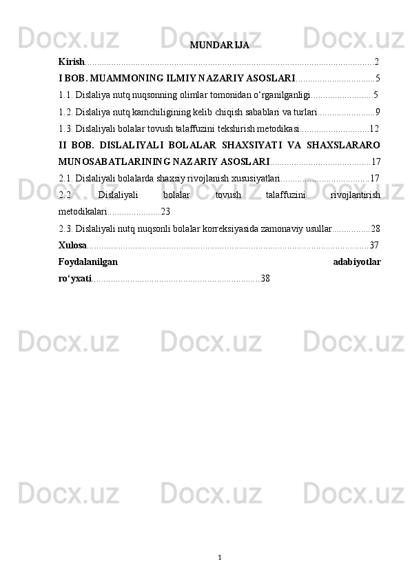 MUNDARIJA
Kirish ........................................................................................................................2
I BOB. MUAMMONING ILMIY NAZARIY ASOSLARI .................................5
1.1. Dislaliya nutq nuqsonning olimlar tomonidan o‘rganilganligi..........................5
1.2. Dislaliya nutq kamchiligining kelib chiqish sabablari va turlari........................9
1.3. Dislaliyali bolalar tovush talaffuzini tekshirish metodikasi.............................12
II   BOB.   DISLALIYALI   BOLALAR   SHAXSIYATI   VA   SHAXSLARARO
MUNOSABATLARINING NAZARIY ASOSLARI ..........................................17
2.1. Dislaliyali bolalarda shaxsiy rivojlanish xususiyatlari.....................................17
2.2.   Dislaliyali   bolalar   tovush   talaffuzini   rivojlantirish
metodikalari......................23
2.3. Dislaliyali nutq nuqsonli bolalar korreksiyasida zamonaviy usullar................28
Xulosa .....................................................................................................................37
Foydalanilgan   adabiyotlar
ro‘yxati ......................................................................38
1 