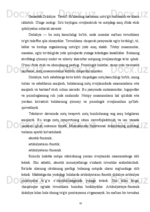 Semantik Dislaliya :  Tavsif : So'zlarning ma'nosini noto'g'ri tushunish va ularni
ishlatish.   O'ziga   xosligi :   So'z   boyligini   rivojlantirish   va   nutqdagi   aniq   ifoda   etish
qobiliyatini oshirish zarurati. 
Dislaliya   —   bu   nutq   kamchiligi   bo'lib,   unda   insonlar   ma'lum   tovushlarni
to'g'ri talaffuz qila olmaydilar. Tovushlarni chiqarish jarayonida og'iz bo'shlig'i, til,
lablar   va   boshqa   organlarning   noto'g'ri   yoki   aniq   shakli.   Tibbiy   muammolar,
masalan, og'iz bo'shlig'ida yoki quloqlarda yuzaga keladigan kasalliklar.   Bolaning
atrofidagi ijtimoiy muhit va oilaviy sharoitlar nutqning rivojlanishiga ta'sir qiladi.
O'zini ifoda etish va ishonchning pastligi.   Psixologik holatlar, stress yoki travmatik
tajribalar, nutq muammolarini keltirib chiqarishi mumkin.
Dislaliya, turli sabablarga ko'ra kelib chiqadigan nutq kamchiligi bo'lib, uning
turlari   va   sabablarini   aniqlash,   bolalarning   nutq   rivojlanishida   muammolarni   erta
aniqlash  va  bartaraf  etish  uchun  zarurdir. Bu  jarayonda  mutaxassislar,   logopedlar
va   psixologlarning   roli   juda   muhimdir.   Nutqiy   muammolarni   hal   qilishda   erta
yordam   ko'rsatish   bolalarning   ijtimoiy   va   psixologik   rivojlanishini   qo'llab-
quvvatlaydi.
Tekshiruv   davomida   nutq   terapevti   nutq   buzilishining   eng   aniq   belgilarini
aniqlaydi.   Bu   sizga   nutq   terapevtining   ishini   muvofiqlashtirish   va   uni   yanada
samarali   qilish   imkonini   beradi.   Mutaxassislar   funktsional   dislaliyaning   quyidagi
turlarini ajratib ko'rsatishadi:
akustik fonemik;
artikulyatsion-fonetik;
artikulyatsion-fonemik.
Birinchi   holatda   nutqni   eshitishning   yomon   rivojlanishi   muammolarga   olib
keladi.   Shu   sababli,   akustik   xususiyatlariga   o'xshash   tovushlar   aralashtiriladi.
Ba'zida   ularning   idrokining   pastligi   bolaning   nutqida   ularni   sog'inishiga   olib
keladi. Maktabgacha  yoshdagi  bolalarda artikulyatsion-fonetik dislaliya artikulyar
pozitsiyalar   to’g’ri   o’zlashtirilmaganida   yuzaga   keladi.   Shu   bilan   birga,
chaqaloqlar   og'zaki   tovushlarni   buzishni   boshlaydilar.   Artikulyatsiya-fonemik
dislaliya bilan bola tilning to'g'ri pozitsiyasini o'rganmaydi, bu ma'lum bir tovushni
10 