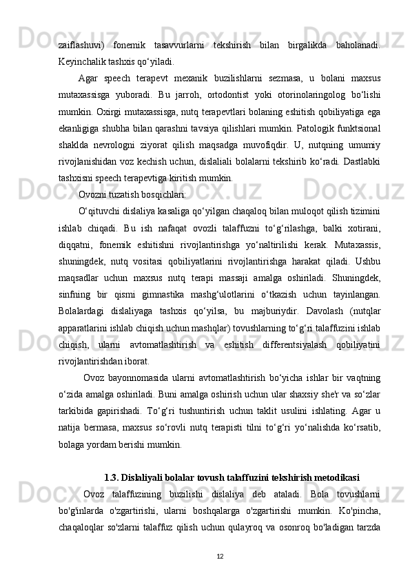 zaiflashuvi)   fonemik   tasavvurlarni   tekshirish   bilan   birgalikda   baholanadi.
Keyinchalik tashxis qo‘yiladi. 
Agar   speech   terapevt   mexanik   buzilishlarni   sezmasa,   u   bolani   maxsus
mutaxassisga   yuboradi.   Bu   jarroh,   ortodontist   yoki   otorinolaringolog   bo‘lishi
mumkin. Oxirgi mutaxassisga, nutq terapevtlari bolaning eshitish qobiliyatiga ega
ekanligiga shubha bilan qarashni  tavsiya qilishlari mumkin. Patologik funktsional
shaklda   nevrologni   ziyorat   qilish   maqsadga   muvofiqdir.   U,   nutqning   umumiy
rivojlanishidan voz kechish uchun, dislaliali  bolalarni tekshirib ko‘radi. Dastlabki
tashxisni speech terapevtiga kiritish mumkin. 
Ovozni tuzatish bosqichlari: 
O‘qituvchi dislaliya kasaliga qo‘yilgan chaqaloq bilan muloqot qilish tizimini
ishlab   chiqadi.   Bu   ish   nafaqat   ovozli   talaffuzni   to‘g‘rilashga,   balki   xotirani,
diqqatni,   fonemik   eshitishni   rivojlantirishga   yo‘naltirilishi   kerak.   Mutaxassis,
shuningdek,   nutq   vositasi   qobiliyatlarini   rivojlantirishga   harakat   qiladi.   Ushbu
maqsadlar   uchun   maxsus   nutq   terapi   massaji   amalga   oshiriladi.   Shuningdek,
sinfning   bir   qismi   gimnastika   mashg‘ulotlarini   o‘tkazish   uchun   tayinlangan.
Bolalardagi   dislaliyaga   tashxis   qo‘yilsa,   bu   majburiydir.   Davolash   (nutqlar
apparatlarini ishlab chiqish uchun mashqlar) tovushlarning to‘g‘ri talaffuzini ishlab
chiqish,   ularni   avtomatlashtirish   va   eshitish   differentsiyalash   qobiliyatini
rivojlantirishdan iborat. 
Ovoz   bayonnomasida   ularni   avtomatlashtirish   bo‘yicha   ishlar   bir   vaqtning
o‘zida amalga oshiriladi. Buni amalga oshirish uchun ular shaxsiy she'r va so‘zlar
tarkibida   gapirishadi.   To‘g‘ri   tushuntirish   uchun   taklit   usulini   ishlating.   Agar   u
natija   bermasa,   maxsus   so‘rovli   nutq   terapisti   tilni   to‘g‘ri   yo‘nalishda   ko‘rsatib,
bolaga yordam berishi mumkin. 
1.3.  Dislaliyali bolalar tovush talaffuzini tekshirish metodikasi
Ovoz   talaffuzining   buzilishi   dislaliya   deb   ataladi.   Bola   tovushlarni
bo'g'inlarda   o'zgartirishi,   ularni   boshqalarga   o'zgartirishi   mumkin.   Ko'pincha,
chaqaloqlar   so'zlarni   talaffuz   qilish   uchun   qulayroq   va   osonroq   bo'ladigan   tarzda
12 