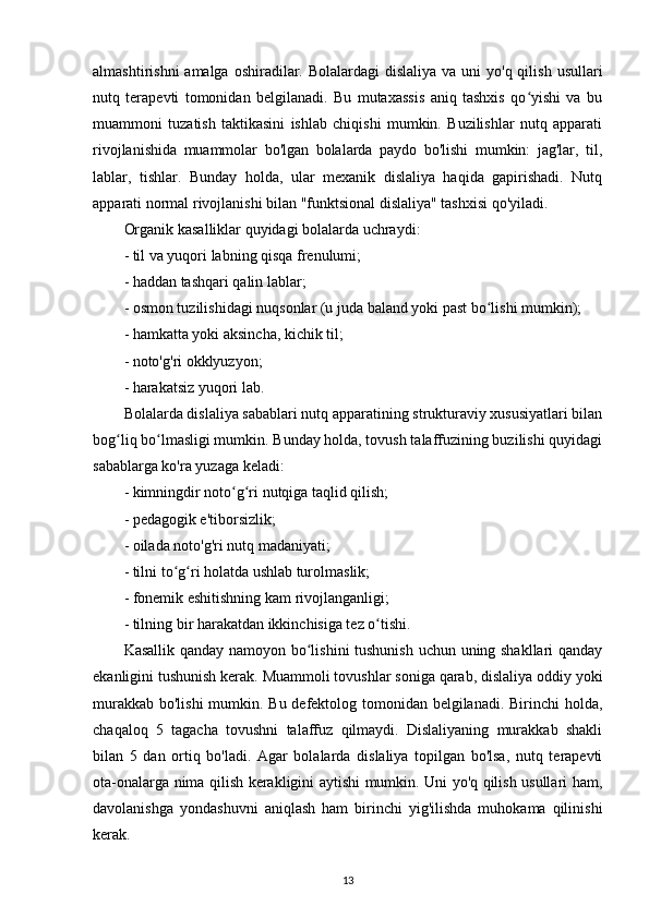 almashtirishni  amalga  oshiradilar. Bolalardagi  dislaliya  va uni  yo'q qilish  usullari
nutq   terapevti   tomonidan   belgilanadi.   Bu   mutaxassis   aniq   tashxis   qo yishi   va   buʻ
muammoni   tuzatish   taktikasini   ishlab   chiqishi   mumkin.   Buzilishlar   nutq   apparati
rivojlanishida   muammolar   bo'lgan   bolalarda   paydo   bo'lishi   mumkin:   jag'lar,   til,
lablar,   tishlar.   Bunday   holda,   ular   mexanik   dislaliya   haqida   gapirishadi.   Nutq
apparati normal rivojlanishi bilan "funktsional dislaliya" tashxisi qo'yiladi.
Organik kasalliklar quyidagi bolalarda uchraydi:
- til va yuqori labning qisqa frenulumi;
- haddan tashqari qalin lablar;
- osmon tuzilishidagi nuqsonlar (u juda baland yoki past bo lishi mumkin);	
ʻ
- hamkatta yoki aksincha, kichik til;
- noto'g'ri okklyuzyon;
- harakatsiz yuqori lab.
Bolalarda dislaliya sabablari nutq apparatining strukturaviy xususiyatlari bilan
bog liq bo lmasligi mumkin. Bunday holda, tovush talaffuzining buzilishi quyidagi	
ʻ ʻ
sabablarga ko'ra yuzaga keladi:
- kimningdir noto g ri nutqiga taqlid qilish;	
ʻ ʻ
- pedagogik e'tiborsizlik;
- oilada noto'g'ri nutq madaniyati;
- tilni to g ri holatda ushlab turolmaslik;	
ʻ ʻ
- fonemik eshitishning kam rivojlanganligi;
- tilning bir harakatdan ikkinchisiga tez o tishi.	
ʻ
Kasallik qanday namoyon bo lishini tushunish uchun uning shakllari qanday	
ʻ
ekanligini tushunish kerak. Muammoli tovushlar soniga qarab, dislaliya oddiy yoki
murakkab bo'lishi  mumkin. Bu defektolog tomonidan belgilanadi. Birinchi  holda,
chaqaloq   5   tagacha   tovushni   talaffuz   qilmaydi.   Dislaliyaning   murakkab   shakli
bilan   5   dan   ortiq   bo'ladi.   Agar   bolalarda   dislaliya   topilgan   bo'lsa,   nutq   terapevti
ota-onalarga nima qilish kerakligini aytishi mumkin. Uni yo'q qilish usullari ham,
davolanishga   yondashuvni   aniqlash   ham   birinchi   yig'ilishda   muhokama   qilinishi
kerak.
13 