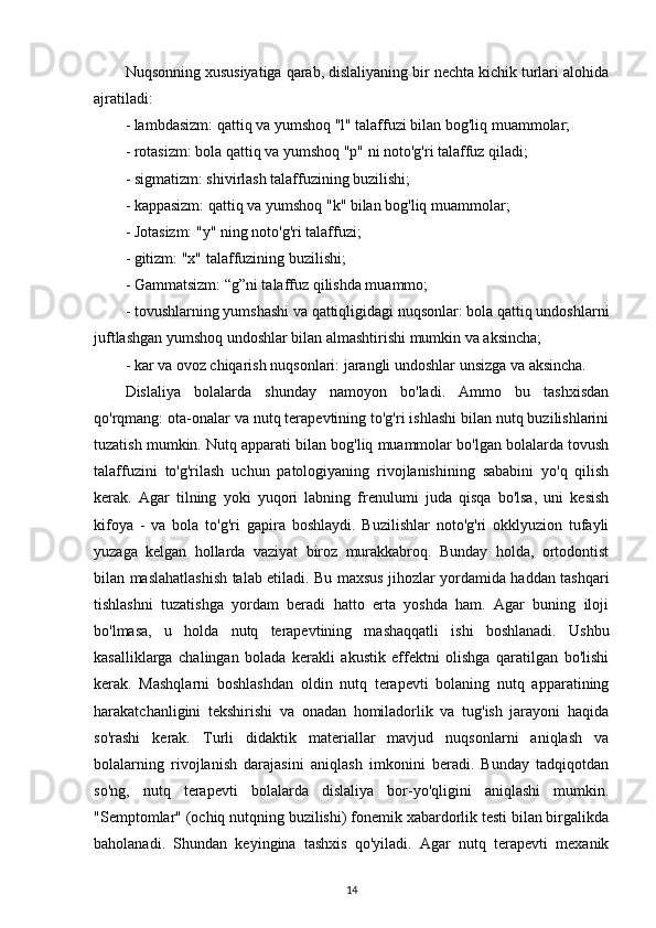 Nuqsonning xususiyatiga qarab, dislaliyaning bir nechta kichik turlari alohida
ajratiladi:
- lambdasizm: qattiq va yumshoq "l" talaffuzi bilan bog'liq muammolar;
- rotasizm: bola qattiq va yumshoq "p" ni noto'g'ri talaffuz qiladi;
- sigmatizm: shivirlash talaffuzining buzilishi;
- kappasizm: qattiq va yumshoq "k" bilan bog'liq muammolar;
- Jotasizm: "y" ning noto'g'ri talaffuzi;
- gitizm: "x" talaffuzining buzilishi;
- Gammatsizm: “g”ni talaffuz qilishda muammo;
- tovushlarning yumshashi va qattiqligidagi nuqsonlar: bola qattiq undoshlarni
juftlashgan yumshoq undoshlar bilan almashtirishi mumkin va aksincha;
- kar va ovoz chiqarish nuqsonlari: jarangli undoshlar unsizga va aksincha.
Dislaliya   bolalarda   shunday   namoyon   bo'ladi.   Ammo   bu   tashxisdan
qo'rqmang: ota-onalar va nutq terapevtining to'g'ri ishlashi bilan nutq buzilishlarini
tuzatish mumkin. Nutq apparati bilan bog'liq muammolar bo'lgan bolalarda tovush
talaffuzini   to'g'rilash   uchun   patologiyaning   rivojlanishining   sababini   yo'q   qilish
kerak.   Agar   tilning   yoki   yuqori   labning   frenulumi   juda   qisqa   bo'lsa,   uni   kesish
kifoya   -   va   bola   to'g'ri   gapira   boshlaydi.   Buzilishlar   noto'g'ri   okklyuzion   tufayli
yuzaga   kelgan   hollarda   vaziyat   biroz   murakkabroq.   Bunday   holda,   ortodontist
bilan maslahatlashish talab etiladi. Bu maxsus jihozlar yordamida haddan tashqari
tishlashni   tuzatishga   yordam   beradi   hatto   erta   yoshda   ham.   Agar   buning   iloji
bo'lmasa,   u   holda   nutq   terapevtining   mashaqqatli   ishi   boshlanadi.   Ushbu
kasalliklarga   chalingan   bolada   kerakli   akustik   effektni   olishga   qaratilgan   bo'lishi
kerak.   Mashqlarni   boshlashdan   oldin   nutq   terapevti   bolaning   nutq   apparatining
harakatchanligini   tekshirishi   va   onadan   homiladorlik   va   tug'ish   jarayoni   haqida
so'rashi   kerak.   Turli   didaktik   materiallar   mavjud   nuqsonlarni   aniqlash   va
bolalarning   rivojlanish   darajasini   aniqlash   imkonini   beradi.   Bunday   tadqiqotdan
so'ng,   nutq   terapevti   bolalarda   dislaliya   bor-yo'qligini   aniqlashi   mumkin.
"Semptomlar" (ochiq nutqning buzilishi) fonemik xabardorlik testi bilan birgalikda
baholanadi.   Shundan   keyingina   tashxis   qo'yiladi.   Agar   nutq   terapevti   mexanik
14 