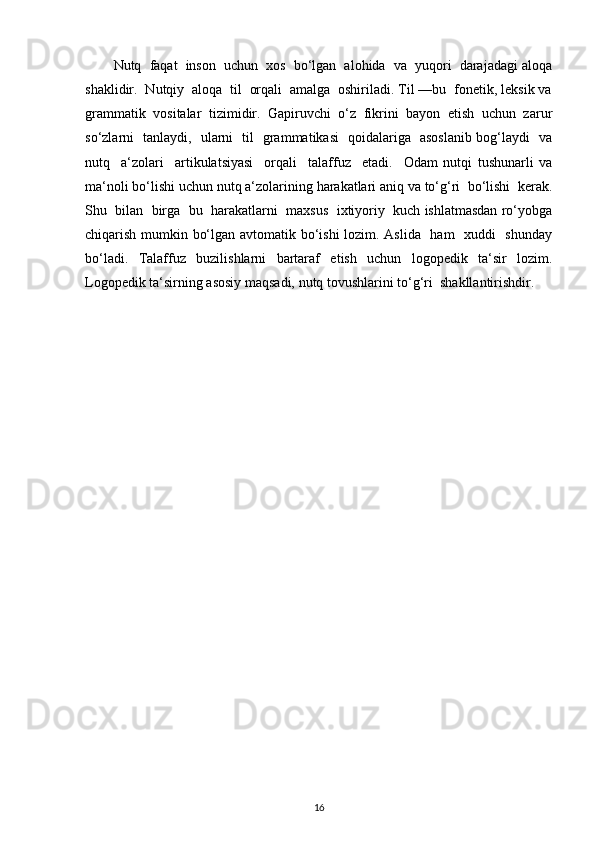 Nutq  faqat  inson  uchun  xos  bo‘lgan  alohida  va  yuqori  darajadagi aloqa
shaklidir.  Nutqiy  aloqa  til  orqali  amalga  oshiriladi. Til —bu  fonetik, leksik va
grammatik   vositalar   tizimidir.   Gapiruvchi   o‘z   fikrini   bayon   etish   uchun   zarur
so‘zlarni   tanlaydi,   ularni   til   grammatikasi   qoidalariga   asoslanib bog‘laydi   va
nutq     a‘zolari     artikulatsiyasi     orqali     talaffuz     etadi.     Odam   nutqi   tushunarli   va
ma‘noli bo‘lishi uchun nutq a‘zolarining harakatlari aniq va to‘g‘ri  bo‘lishi  kerak.
Shu  bilan  birga  bu  harakatlarni  maxsus  ixtiyoriy  kuch ishlatmasdan ro‘yobga
chiqarish mumkin bo‘lgan avtomatik bo‘ishi lozim. Aslida   ham   xuddi   shunday
bo‘ladi.   Talaffuz   buzilishlarni   bartaraf   etish   uchun   logopedik   ta‘sir   lozim.
Logopedik ta‘sirning asosiy maqsadi, nutq tovushlarini to‘g‘ri  shakllantirishdir.  
16 