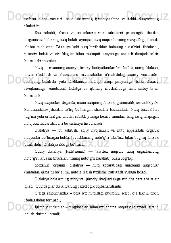 nafaqat   aloqa   vositasi,   balki   shaxsning   ijtimoiylashuvi   va   ichki   dunyosining
ifodasidir.
Shu   sababli,   shaxs   va   shaxslararo   munosabatlarni   psixologik   jihatdan
o‘rganishda bolaning nutq holati, ayniqsa, nutq nuqsonlarining mavjudligi, alohida
e’tibor   talab   etadi.   Dislaliya   kabi   nutq   buzilishlari   bolaning   o‘z-o‘zini   ifodalashi,
ijtimoiy   holati   va   atrofdagilar   bilan   muloqoti   jarayoniga   sezilarli   darajada   ta’sir
ko‘rsatishi mumkin.
Nutq — insonning asosiy ijtimoiy faoliyatlaridan biri bo‘lib, uning fikrlash,
o‘zini   ifodalash   va   shaxslararo   munosabatlar   o‘rnatishdagi   asosiy   vositasidir.
Nutqning   buzilishi   yoki   cheklanishi   nafaqat   aloqa   jarayoniga,   balki   shaxsiy
rivojlanishga,   emotsional   holatga   va   ijtimoiy   moslashuvga   ham   salbiy   ta’sir
ko‘rsatadi.
Nutq nuqsonlari deganda, inson nutqining fonetik, grammatik, semantik yoki
kommunikativ   jihatdan   to‘liq   bo‘lmagan   shakllari   tushuniladi.   Nutq   buzilishlari
tug‘ma yoki orttirilgan omillar sababli yuzaga kelishi mumkin. Eng keng tarqalgan
nutq buzilishlaridan biri bu dislaliya hisoblanadi.
Dislaliya   —   bu   eshitish,   aqliy   rivojlanish   va   nutq   apparatida   organik
nuqsonlar bo‘lmagan holda, tovushlarning noto‘g‘ri talaffuzi bilan bog‘liq fonetik
buzilishdir. Dislaliya ikkiga bo‘linadi:
Oddiy   dislaliya   (funktsional)   —   talaffuz   nuqsoni   nutq   organlarining
noto‘g‘ri ishlashi (masalan, tilning noto‘g‘ri harakati) bilan bog‘liq;
Mexanik   (organik)   dislaliya   —   nutq   apparatidagi   anatomik   nuqsonlar
(masalan, qisqa til bo‘g‘imi, noto‘g‘ri tish tuzilishi) natijasida yuzaga keladi.
Dislaliya bolalarning ruhiy va ijtimoiy rivojlanishiga turlicha darajada ta’sir
qiladi. Quyidagilar dislaliyaning psixologik oqibatlaridandir:
O‘ziga   ishonchsizlik   –   bola   o‘z   nutqidagi   nuqsonni   sezib,   o‘z   fikrini   erkin
ifodalashdan tortinadi;
Ijtimoiy chekinish – tengdoshlari bilan muloqotda noqulaylik sezadi, ajralib
qolish ehtimoli ortadi;
18 