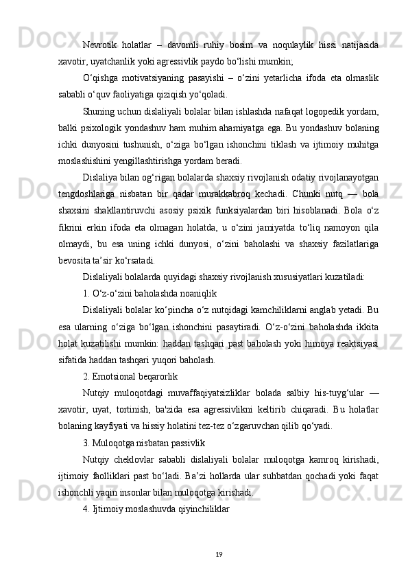Nevrotik   holatlar   –   davomli   ruhiy   bosim   va   noqulaylik   hissi   natijasida
xavotir, uyatchanlik yoki agressivlik paydo bo‘lishi mumkin;
O‘qishga   motivatsiyaning   pasayishi   –   o‘zini   yetarlicha   ifoda   eta   olmaslik
sababli o‘quv faoliyatiga qiziqish yo‘qoladi.
Shuning uchun dislaliyali bolalar bilan ishlashda nafaqat logopedik yordam,
balki psixologik yondashuv ham muhim ahamiyatga ega. Bu yondashuv bolaning
ichki   dunyosini   tushunish,   o‘ziga   bo‘lgan   ishonchini   tiklash   va   ijtimoiy   muhitga
moslashishini yengillashtirishga yordam beradi.
Dislaliya bilan og‘rigan bolalarda shaxsiy rivojlanish odatiy rivojlanayotgan
tengdoshlariga   nisbatan   bir   qadar   murakkabroq   kechadi.   Chunki   nutq   —   bola
shaxsini   shakllantiruvchi   asosiy   psixik   funksiyalardan   biri   hisoblanadi.   Bola   o‘z
fikrini   erkin   ifoda   eta   olmagan   holatda,   u   o‘zini   jamiyatda   to‘liq   namoyon   qila
olmaydi,   bu   esa   uning   ichki   dunyosi,   o‘zini   baholashi   va   shaxsiy   fazilatlariga
bevosita ta’sir ko‘rsatadi.
Dislaliyali bolalarda quyidagi shaxsiy rivojlanish xususiyatlari kuzatiladi:
1. O‘z-o‘zini baholashda noaniqlik
Dislaliyali bolalar ko‘pincha o‘z nutqidagi kamchiliklarni anglab yetadi. Bu
esa   ularning   o‘ziga   bo‘lgan   ishonchini   pasaytiradi.   O‘z-o‘zini   baholashda   ikkita
holat   kuzatilishi   mumkin:   haddan   tashqari   past   baholash   yoki   himoya   reaktsiyasi
sifatida haddan tashqari yuqori baholash.
2. Emotsional beqarorlik
Nutqiy   muloqotdagi   muvaffaqiyatsizliklar   bolada   salbiy   his-tuyg‘ular   —
xavotir,   uyat,   tortinish,   ba'zida   esa   agressivlikni   keltirib   chiqaradi.   Bu   holatlar
bolaning kayfiyati va hissiy holatini tez-tez o‘zgaruvchan qilib qo‘yadi.
3. Muloqotga nisbatan passivlik
Nutqiy   cheklovlar   sababli   dislaliyali   bolalar   muloqotga   kamroq   kirishadi,
ijtimoiy   faolliklari   past   bo‘ladi.   Ba’zi   hollarda   ular   suhbatdan   qochadi   yoki   faqat
ishonchli yaqin insonlar bilan muloqotga kirishadi.
4. Ijtimoiy moslashuvda qiyinchiliklar
19 