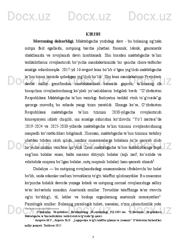 KIRISH
Mavzuning   dolzarbligi.   Maktabgacha   yoshdagi   davr   -   bu   bolaning   og‘zaki
nutqni   faol   egallashi,   nutqning   barcha   jihatlari   fonemik,   leksik,   grammatik
shakllanishi   va   rivojlanish   davri   hisoblanadi.   Shu   boisdan   maktabgacha   ta’lim
tashkilotlarini   rivojlantirish   bo’yicha   mamlakatimizda   bir   qancha   chora-tadbirlar
amalga oshirilmoqda. 2017-yil 16-avgust kuni bo‘lib o‘tgan yig‘ilish maktabgacha
ta’lim tizimi tarixida qoladigan yig‘ilish bo‘ldi'. Shu kuni mamlakatimiz Prezidenti
davlat   milliy   genofondini   mustahkamlash   borasida   gapirib,   ta’limning   ilk
bosqichini   rivojlantirishning   ko‘plab   yo‘nalishlarini   belgilab   berdi.   “O‘zbekiston
Respublikasi   Maktabgacha   ta’lim   vazirligi   faoliyatini   tashkil   etish   to‘g‘risida”gi
qarorga   muvofiq   bu   sohada   yangi   tizim   yaratildi.   Shunga   ko‘ra,   O‘zbekiston
Respublikasi   maktabgacha   ta’lim   tizimini   2030-yilgacha   rivojlantirish
konsepsiyasi   ishlab   chiqilib,   uni   amalga   oshirishni   ko‘zlovchi   “Yo‘l   xaritasi”da
2019-2024   va   2025-2030-yillarda   maktabgacha   ta’lim   tizimini   rivojlantirishning
maqsadli ko‘rsatkichlari belgilandi. Xususan, maktabgacha ta’lim tizimini tarkibiy
jihatdan   tubdan   isloh   qilish,   mazkur   muassasalarga   bolalami   to‘la   qamrab   olish
bo‘yicha muhim vazifalar qo‘yildi. Zero, maktabgacha ta’lim tashkilotlariga faqat
sog’lom   bolalar   emas,   balki   maxsus   ehtiyojli   bolalar   (aqli   zaif,   ko’rishda   va
eshitishda nuqsoni bo’lgan bolalar, nutq nuqsonli bolalar) ham qamrab olinadi 1
.
Dislaliya — bu nutqning rivojlanishidagi muammolarni ifodalovchi bir holat
bo'lib, unda odamlar ma'lum tovushlarni to'g'ri talaffuz qilolmaydilar. Bu muammo
ko'pincha   bolalik   davrida   yuzaga   keladi   va   nutqning   normal   rivojlanishiga   salbiy
ta'sir   ko'rsatishi   mumkin.   Anatomik   omillar:   Tovushlar   talaffuziga   ta'sir   etuvchi
og'iz   bo'shlig'i,   til,   lablar   va   boshqa   organlarning   anatomik   xususiyatlari 2
.
Psixologik omillar: Bolaning psixologik holati, masalan,  o'zini ishonchsizlik  yoki
1
  O‘zbekiston   Respublikasi   Prezidentining   30-sentabrdagi   PQ-3305-son   “O‘zbekiston   Respublikasi
Maktabgacha ta’lim tashkilotini  tashkil etish to‘g‘risida”gi qarori.
2
  Ayupova M.Y., Aripova Sh.D. .,,Logopediya to’g’ri talaffuz qilamiz va yozamiz’’ O’zbekiston faylasuflari
milliy jamiyati .Toshkent-2015
2 