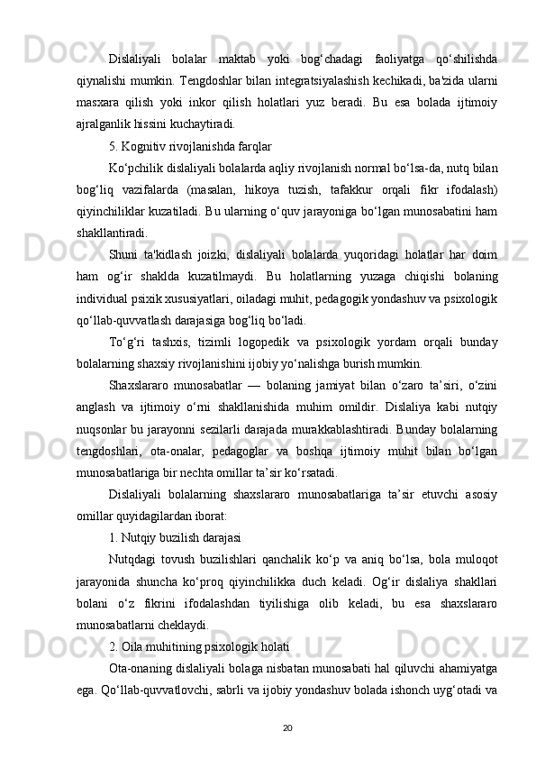 Dislaliyali   bolalar   maktab   yoki   bog‘chadagi   faoliyatga   qo‘shilishda
qiynalishi mumkin. Tengdoshlar bilan integratsiyalashish kechikadi, ba'zida ularni
masxara   qilish   yoki   inkor   qilish   holatlari   yuz   beradi.   Bu   esa   bolada   ijtimoiy
ajralganlik hissini kuchaytiradi.
5. Kognitiv rivojlanishda farqlar
Ko‘pchilik dislaliyali bolalarda aqliy rivojlanish normal bo‘lsa-da, nutq bilan
bog‘liq   vazifalarda   (masalan,   hikoya   tuzish,   tafakkur   orqali   fikr   ifodalash)
qiyinchiliklar kuzatiladi. Bu ularning o‘quv jarayoniga bo‘lgan munosabatini ham
shakllantiradi.
Shuni   ta'kidlash   joizki,   dislaliyali   bolalarda   yuqoridagi   holatlar   har   doim
ham   og‘ir   shaklda   kuzatilmaydi.   Bu   holatlarning   yuzaga   chiqishi   bolaning
individual psixik xususiyatlari, oiladagi muhit, pedagogik yondashuv va psixologik
qo‘llab-quvvatlash darajasiga bog‘liq bo‘ladi.
To‘g‘ri   tashxis,   tizimli   logopedik   va   psixologik   yordam   orqali   bunday
bolalarning shaxsiy rivojlanishini ijobiy yo‘nalishga burish mumkin.
Shaxslararo   munosabatlar   —   bolaning   jamiyat   bilan   o‘zaro   ta’siri,   o‘zini
anglash   va   ijtimoiy   o‘rni   shakllanishida   muhim   omildir.   Dislaliya   kabi   nutqiy
nuqsonlar   bu  jarayonni   sezilarli   darajada  murakkablashtiradi.  Bunday   bolalarning
tengdoshlari,   ota-onalar,   pedagoglar   va   boshqa   ijtimoiy   muhit   bilan   bo‘lgan
munosabatlariga bir nechta omillar ta’sir ko‘rsatadi.
Dislaliyali   bolalarning   shaxslararo   munosabatlariga   ta’sir   etuvchi   asosiy
omillar quyidagilardan iborat:
1. Nutqiy buzilish darajasi
Nutqdagi   tovush   buzilishlari   qanchalik   ko‘p   va   aniq   bo‘lsa,   bola   muloqot
jarayonida   shuncha   ko‘proq   qiyinchilikka   duch   keladi.   Og‘ir   dislaliya   shakllari
bolani   o‘z   fikrini   ifodalashdan   tiyilishiga   olib   keladi,   bu   esa   shaxslararo
munosabatlarni cheklaydi.
2. Oila muhitining psixologik holati
Ota-onaning dislaliyali bolaga nisbatan munosabati hal qiluvchi ahamiyatga
ega. Qo‘llab-quvvatlovchi, sabrli va ijobiy yondashuv bolada ishonch uyg‘otadi va
20 