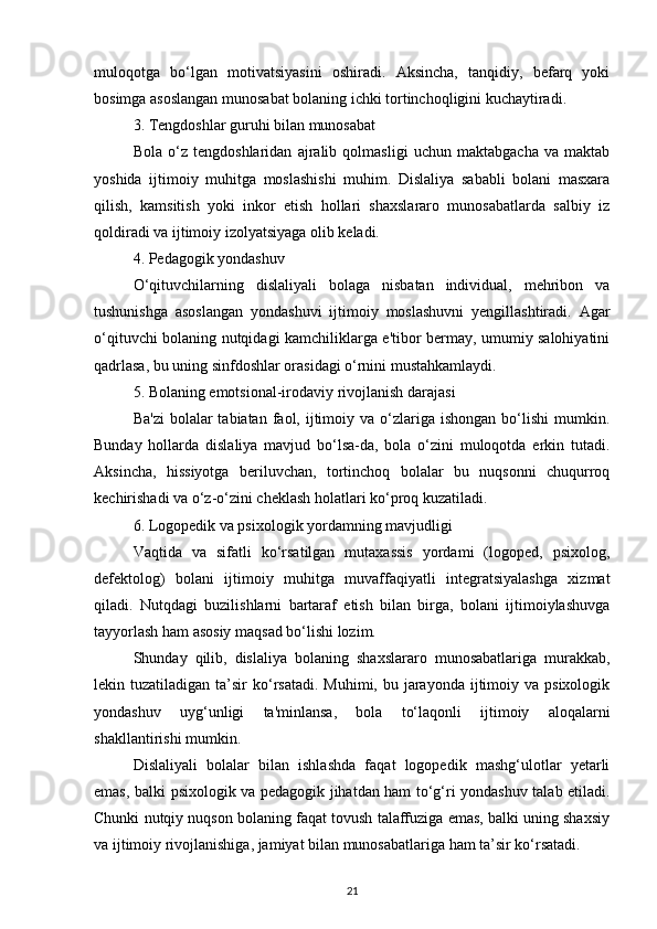 muloqotga   bo‘lgan   motivatsiyasini   oshiradi.   Aksincha,   tanqidiy,   befarq   yoki
bosimga asoslangan munosabat bolaning ichki tortinchoqligini kuchaytiradi.
3. Tengdoshlar guruhi bilan munosabat
Bola   o‘z   tengdoshlaridan   ajralib   qolmasligi   uchun   maktabgacha   va   maktab
yoshida   ijtimoiy   muhitga   moslashishi   muhim.   Dislaliya   sababli   bolani   masxara
qilish,   kamsitish   yoki   inkor   etish   hollari   shaxslararo   munosabatlarda   salbiy   iz
qoldiradi va ijtimoiy izolyatsiyaga olib keladi.
4. Pedagogik yondashuv
O‘qituvchilarning   dislaliyali   bolaga   nisbatan   individual,   mehribon   va
tushunishga   asoslangan   yondashuvi   ijtimoiy   moslashuvni   yengillashtiradi.   Agar
o‘qituvchi bolaning nutqidagi kamchiliklarga e'tibor bermay, umumiy salohiyatini
qadrlasa, bu uning sinfdoshlar orasidagi o‘rnini mustahkamlaydi.
5. Bolaning emotsional-irodaviy rivojlanish darajasi
Ba'zi  bolalar  tabiatan  faol, ijtimoiy va  o‘zlariga  ishongan  bo‘lishi  mumkin.
Bunday   hollarda   dislaliya   mavjud   bo‘lsa-da,   bola   o‘zini   muloqotda   erkin   tutadi.
Aksincha,   hissiyotga   beriluvchan,   tortinchoq   bolalar   bu   nuqsonni   chuqurroq
kechirishadi va o‘z-o‘zini cheklash holatlari ko‘proq kuzatiladi.
6. Logopedik va psixologik yordamning mavjudligi
Vaqtida   va   sifatli   ko‘rsatilgan   mutaxassis   yordami   (logoped,   psixolog,
defektolog)   bolani   ijtimoiy   muhitga   muvaffaqiyatli   integratsiyalashga   xizmat
qiladi.   Nutqdagi   buzilishlarni   bartaraf   etish   bilan   birga,   bolani   ijtimoiylashuvga
tayyorlash ham asosiy maqsad bo‘lishi lozim.
Shunday   qilib,   dislaliya   bolaning   shaxslararo   munosabatlariga   murakkab,
lekin tuzatiladigan  ta’sir  ko‘rsatadi.   Muhimi, bu  jarayonda  ijtimoiy va  psixologik
yondashuv   uyg‘unligi   ta'minlansa,   bola   to‘laqonli   ijtimoiy   aloqalarni
shakllantirishi mumkin.
Dislaliyali   bolalar   bilan   ishlashda   faqat   logopedik   mashg‘ulotlar   yetarli
emas, balki psixologik va pedagogik jihatdan ham to‘g‘ri yondashuv talab etiladi.
Chunki nutqiy nuqson bolaning faqat tovush talaffuziga emas, balki uning shaxsiy
va ijtimoiy rivojlanishiga, jamiyat bilan munosabatlariga ham ta’sir ko‘rsatadi.
21 
