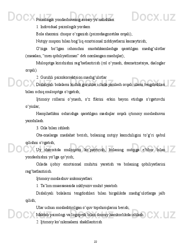 Psixologik yondashuvning asosiy yo‘nalishlari:
1. Individual psixologik yordam
Bola shaxsini chuqur o‘rganish (psixodiagnostika orqali);
Nutqiy nuqson bilan bog‘liq emotsional ziddiyatlarni kamaytirish;
O‘ziga   bo‘lgan   ishonchni   mustahkamlashga   qaratilgan   mashg‘ulotlar
(masalan, “men qobiliyatliman” deb nomlangan mashqlar);
Muloqotga kirishishni rag‘batlantirish (rol o‘ynash, dramatizatsiya, dialoglar
orqali).
2. Guruhli psixokorrektsion mashg‘ulotlar
Dislaliyali bolalarni kichik guruhlar ichida jamlash orqali ularni tengdoshlari
bilan ochiq muloqotga o‘rgatish;
Ijtimoiy   rollarni   o‘ynash,   o‘z   fikrini   erkin   bayon   etishga   o‘rgatuvchi
o‘yinlar;
Hamjihatlikni   oshirishga   qaratilgan   mashqlar   orqali   ijtimoiy   moslashuvni
yaxshilash.
3. Oila bilan ishlash
Ota-onalarga   maslahat   berish,   bolaning   nutqiy   kamchiligini   to‘g‘ri   qabul
qilishni o‘rgatish;
Uy   sharoitida   muloqotni   ko‘paytirish,   bolaning   nutqiga   e’tibor   bilan
yondashishni yo‘lga qo‘yish;
Oilada   ijobiy   emotsional   muhitni   yaratish   va   bolaning   qobiliyatlarini
rag‘batlantirish.
Ijtimoiy moslashuv imkoniyatlari:
1. Ta’lim muassasasida inklyuziv muhit yaratish
Dislaliyali   bolalarni   tengdoshlari   bilan   birgalikda   mashg‘ulotlarga   jalb
qilish;
Ular uchun moslashtirilgan o‘quv topshiriqlarini berish;
Maktab psixologi va logopedi bilan doimiy hamkorlikda ishlash.
2. Ijtimoiy ko‘nikmalarni shakllantirish
22 