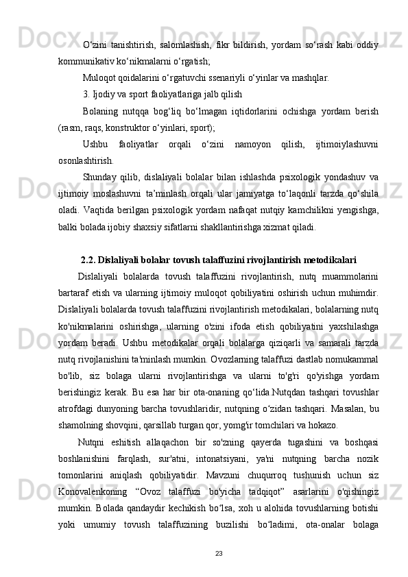 O‘zini   tanishtirish,   salomlashish,   fikr   bildirish,   yordam   so‘rash   kabi   oddiy
kommunikativ ko‘nikmalarni o‘rgatish;
Muloqot qoidalarini o‘rgatuvchi ssenariyli o‘yinlar va mashqlar.
3. Ijodiy va sport faoliyatlariga jalb qilish
Bolaning   nutqqa   bog‘liq   bo‘lmagan   iqtidorlarini   ochishga   yordam   berish
(rasm, raqs, konstruktor o‘yinlari, sport);
Ushbu   faoliyatlar   orqali   o‘zini   namoyon   qilish,   ijtimoiylashuvni
osonlashtirish.
Shunday   qilib,   dislaliyali   bolalar   bilan   ishlashda   psixologik   yondashuv   va
ijtimoiy   moslashuvni   ta’minlash   orqali   ular   jamiyatga   to‘laqonli   tarzda   qo‘shila
oladi.  Vaqtida  berilgan  psixologik  yordam   nafaqat   nutqiy  kamchilikni  yengishga,
balki bolada ijobiy shaxsiy sifatlarni shakllantirishga xizmat qiladi.
2.2. Dislaliyali bolalar tovush talaffuzini rivojlantirish metodikalari
Dislaliyali   bolalarda   tovush   talaffuzini   rivojlantirish,   nutq   muammolarini
bartaraf   etish  va   ularning  ijtimoiy  muloqot  qobiliyatini  oshirish   uchun  muhimdir.
Dislaliyali bolalarda tovush talaffuzini rivojlantirish metodikalari, bolalarning nutq
ko'nikmalarini   oshirishga,   ularning   o'zini   ifoda   etish   qobiliyatini   yaxshilashga
yordam   beradi.   Ushbu   metodikalar   orqali   bolalarga   qiziqarli   va   samarali   tarzda
nutq rivojlanishini ta'minlash mumkin. Ovozlarning talaffuzi dastlab nomukammal
bo'lib,   siz   bolaga   ularni   rivojlantirishga   va   ularni   to'g'ri   qo'yishga   yordam
berishingiz   kerak.   Bu   esa   har   bir   ota-onaning   qo‘lida.Nutqdan   tashqari   tovushlar
atrofdagi   dunyoning  barcha   tovushlaridir,   nutqning   o zidan  tashqari.  ʻ Masalan,   bu
shamolning shovqini, qarsillab turgan qor, yomg'ir tomchilari va hokazo.
Nutqni   eshitish   allaqachon   bir   so'zning   qayerda   tugashini   va   boshqasi
boshlanishini   farqlash,   sur'atni,   intonatsiyani,   ya'ni   nutqning   barcha   nozik
tomonlarini   aniqlash   qobiliyatidir.   Mavzuni   chuqurroq   tushunish   uchun   siz
Konovalenkoning   “Ovoz   talaffuzi   bo'yicha   tadqiqot”   asarlarini   o'qishingiz
mumkin.   Bolada   qandaydir   kechikish   bo lsa,   xoh   u   alohida   tovushlarning   botishi	
ʻ
yoki   umumiy   tovush   talaffuzining   buzilishi   bo ladimi,   ota-onalar   bolaga	
ʻ
23 
