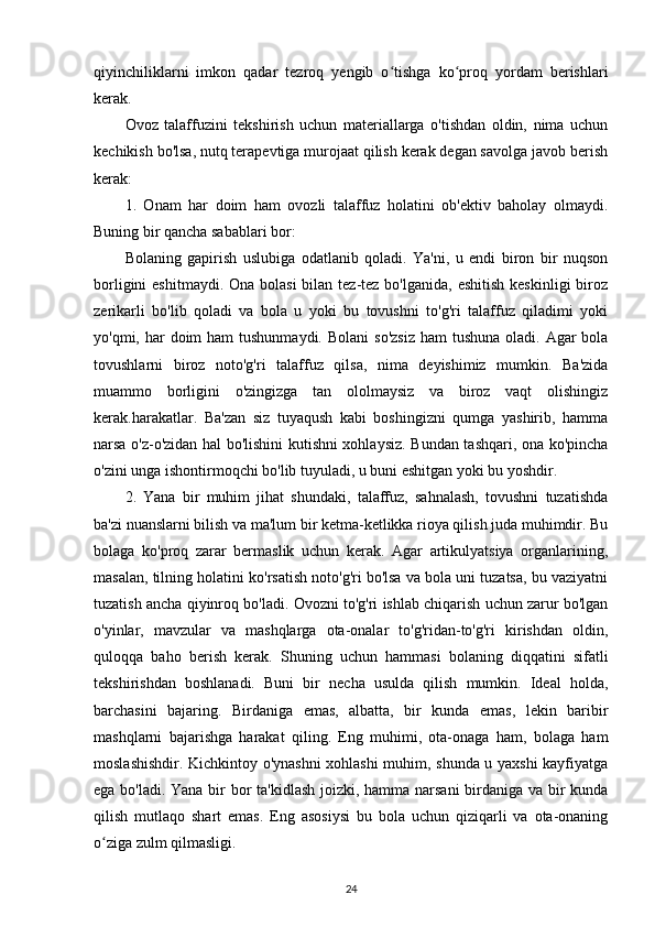 qiyinchiliklarni   imkon   qadar   tezroq   yengib   o tishga   ko proq   yordam   berishlariʻ ʻ
kerak.
Ovoz   talaffuzini   tekshirish   uchun   materiallarga   o'tishdan   oldin,   nima   uchun
kechikish bo'lsa, nutq terapevtiga murojaat qilish kerak degan savolga javob berish
kerak:
1.   Onam   har   doim   ham   ovozli   talaffuz   holatini   ob'ektiv   baholay   olmaydi.
Buning bir qancha sabablari bor:
Bolaning   gapirish   uslubiga   odatlanib   qoladi.   Ya'ni,   u   endi   biron   bir   nuqson
borligini  eshitmaydi.  Ona bolasi  bilan tez-tez bo'lganida,  eshitish  keskinligi  biroz
zerikarli   bo'lib   qoladi   va   bola   u   yoki   bu   tovushni   to'g'ri   talaffuz   qiladimi   yoki
yo'qmi, har  doim  ham  tushunmaydi.   Bolani  so'zsiz  ham  tushuna oladi. Agar  bola
tovushlarni   biroz   noto'g'ri   talaffuz   qilsa,   nima   deyishimiz   mumkin.   Ba'zida
muammo   borligini   o'zingizga   tan   ololmaysiz   va   biroz   vaqt   olishingiz
kerak.harakatlar.   Ba'zan   siz   tuyaqush   kabi   boshingizni   qumga   yashirib,   hamma
narsa o'z-o'zidan hal bo'lishini kutishni xohlaysiz. Bundan tashqari, ona ko'pincha
o'zini unga ishontirmoqchi bo'lib tuyuladi, u buni eshitgan yoki bu yoshdir.
2.   Yana   bir   muhim   jihat   shundaki,   talaffuz,   sahnalash,   tovushni   tuzatishda
ba'zi nuanslarni bilish va ma'lum bir ketma-ketlikka rioya qilish juda muhimdir. Bu
bolaga   ko'proq   zarar   bermaslik   uchun   kerak.   Agar   artikulyatsiya   organlarining,
masalan, tilning holatini ko'rsatish noto'g'ri bo'lsa va bola uni tuzatsa, bu vaziyatni
tuzatish ancha qiyinroq bo'ladi. Ovozni to'g'ri ishlab chiqarish uchun zarur bo'lgan
o'yinlar,   mavzular   va   mashqlarga   ota-onalar   to'g'ridan-to'g'ri   kirishdan   oldin,
quloqqa   baho   berish   kerak.   Shuning   uchun   hammasi   bolaning   diqqatini   sifatli
tekshirishdan   boshlanadi.   Buni   bir   necha   usulda   qilish   mumkin.   Ideal   holda,
barchasini   bajaring.   Birdaniga   emas,   albatta,   bir   kunda   emas,   lekin   baribir
mashqlarni   bajarishga   harakat   qiling.   Eng   muhimi,   ota-onaga   ham,   bolaga   ham
moslashishdir. Kichkintoy o'ynashni xohlashi muhim, shunda u yaxshi kayfiyatga
ega bo'ladi. Yana bir  bor ta'kidlash joizki, hamma narsani  birdaniga va bir kunda
qilish   mutlaqo   shart   emas.   Eng   asosiysi   bu   bola   uchun   qiziqarli   va   ota-onaning
o ziga zulm qilmasligi.	
ʻ
24 