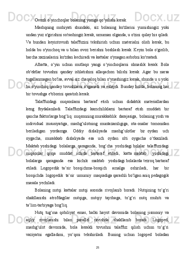 Ovozli o yinchoqlar bolaning yoniga qo yilishi kerak.ʻ ʻ
Mashqning   mohiyati   shundaki,   siz   bolaning   ko'zlarini   yumishingiz   yoki
undan yuz o'girishini so'rashingiz kerak, umuman olganda, u o'zini qulay his qiladi.
Va   bundan   keyintovush   talaffuzini   tekshirish   uchun   materialni   olish   kerak,   bu
holda bu o'yinchoq va u bilan ovoz berishni  boshlash kerak. Keyin bola o'girilib,
barcha xazinalarini ko'zdan kechiradi va kattalar o'ynagan asbobni ko'rsatadi.
Albatta,   o yin   uchun   mutlaqo   yangi   o yinchoqlarni   olmaslik   kerak.   Bola	
ʻ ʻ
ob'ektlar   tovushni   qanday   ishlatishini   allaqachon   bilishi   kerak.   Agar   bu   narsa
tugallanmagan bo'lsa, avval siz chaqaloq bilan o'ynashingiz kerak, shunda u u yoki
bu o'yinchoq qanday tovushlarni o'rganadi va eslaydi. Bunday holda, bolaning har
bir tovushga e'tiborini qaratish kerak.
Talaffuzdagi     nuqsonlami     bartaraf     etish     uchun     didaktik     materiallardan
keng     foydalaniladi.     Talaffuzdagi     kamchiliklarni     bartaraf     etish     muddati     bir
qancha faktorlarga bog‘liq: nuqsonning murakkablik  darajasiga,  bolaning yosh va
individual   xususiyatiga,   mashg‘ulotning   muntazamligiga,   ota-onalar   tomonidan
beriladigan     yordamga.     Oddiy     dislaliyada     mashg‘ulotlar     bir   oydan     uch
oygacha,     murakkab     dislaliyada     esa     uch     oydan     olti     oygacha     o‘tkaziladi.
Maktab yoshidagi  bolalarga  qaraganda,  bog‘cha  yoshidagi bolalar  talaffuzidagi
nuqsonlar     qisqa     muddat     ichida     bartaraf     etiladi,     katta   maktab       yoshidagi
bolalarga     qaraganda     esa     kichik     maktab     yoshidagi bolalarda tezroq bartaraf
etiladi.   Logopedik   ta‘sir   bosqichma-bosqich     amalga     oshiriladi,     har     bir
bosqichda  logopedik  ta‘sir  umumiy  maqsadiga qarashli bo‘lgan aniq pedagogik
masala yechiladi.
Bolaning  nutqi  kattalar  nutqi  asosida  rivojlanib  boradi.  Nutqining  to‘g‘ri
shakllanishi     atrofdagilar     nutqiga,     nutqiy     tajribaga,     to‘g‘ri     nutq     muhiti     va
ta‘lim-tarbiyaga bog‘liq.
Nutq   tug‘ma   qobiliyat   emas,   balki   hayot   davomida   bolaning   jismoniy   va
aqliy       rivojlanishi       bilan       parallel       ravishda       shakllanib       boradi.       Logoped,
mashg‘ulot   davomida,   bola   kerakli   tovushni   talaffuz   qilish   uchun   to‘g‘ri
vaziyatni     egalladimi,     yo‘qmi     tekshiriladi.     Buning     uchun     logoped     boladan
25 