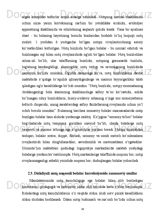 olgan   kompleks   tadbirlar   orqali   amalga   oshiriladi.   Nutqning   normal   shakllanishi
uchun   miya   yarim   korteksining   ma'lum   bir   yetuklikka   erishishi,   artikulyar
apparatning shakllanishi  va eshitishning saqlanib qolishi kerak. Yana bir ajralmas
shart   -   bu   bolaning   hayotining   birinchi   kunlaridan   boshlab   to‘liq   huquqli   nutq
muhiti.   1   yoshdan   6   yoshgacha   bo‘lgan   nutqni   rivojlantirishning   asosiy
ko‘rsatkichlari   keltirilgan.   Nutq   buzilishi   bo‘lgan   bolalar   -   bu   normal   eshitish   va
buzilmagan   aql   bilan   nutq   rivojlanishida   og'ish   bo‘lgan   bolalar.   Nutq   buzilishlari
xilma-xil   bo‘lib,   ular   talaffuzning   buzilishi,   nutqning   grammatik   tuzilishi,
lug'atning   kambag'alligi,   shuningdek,   nutq   tezligi   va   ravonligining   buzilishida
namoyon   bo‘lishi   mumkin.   Og'irlik   darajasiga   ko‘ra,   nutq   buzilishlarini   davlat
maktabida   o‘qishga   to‘sqinlik   qilmaydiganlarga   va   maxsus   tayyorgarlikni   talab
qiladigan og'ir kasalliklarga bo‘lish mumkin. “Nutq buzilishi, nutqiy muomalaning
cheklanganligi   bola   shaxsining   shakllanishiga   salbiy   ta’sir   ko‘rsatishi,   aslida
bo’lmagan ruhiy buzilishlarni, hissiy-irodaviy sohaning o‘ziga xos xususiyatlarini
keltirib chiqarishi, uning xarakteridagi salbiy fazilatlarning rivojlanishi uchun yo‘l
ochib berishi mumkin”. Bularning barchasi ommaviy bolalar muassasalarida nutqi
buzilgan bolalar ham alohida yordamga muhtoj. Ko‘pgina "umumiy ta'lim" bolalar
bog'chalarida   nutq   terapiyasi   guruhlari   mavjud   bo‘lib,   ularda   bolalarga   nutq
terapevti  va maxsus ta'limga ega o‘qituvchilar yordam  beradi. Nutqni  tuzatishdan
tashqari,   bolalar   xotira,   diqqat,   fikrlash,   umumiy   va   nozik   motorli   ko‘nikmalarni
rivojlantirish   bilan   shug'ullanadilar,   savodxonlik   va   matematikani   o‘rgatadilar.
Umumta’lim   maktablari   qoshidagi   logopediya   markazlarida   maktab   yoshidagi
bolalarga yordam ko‘rsatilmoqda. Nutq markazlariga talaffuzida nuqsoni bor, nutqi
rivojlanmaganligi sababli yozishda nuqsoni bor, duduqlangan bolalar yuboriladi.
2.3.  Dislaliyali nutq nuqsonli bolalar korreksiyasida zamonaviy usullar
Mamlakatimizda   nutq   kamchiligiga   ega   bolalar   bilan   olib   boriladigan
korreksion –pedagogik va tarbiyaviy ishlar olib borishda katta e’tibor berilmoqda.
Bolalardagi   nutq  kamchiliklarini   o’z vaqtida  oldini  olish  nerv psixik  kasalliklarni
oldini olishdan boshlanadi. Odam nutqi tushunarli va ma’noli bo’lishi uchun nutq
28 