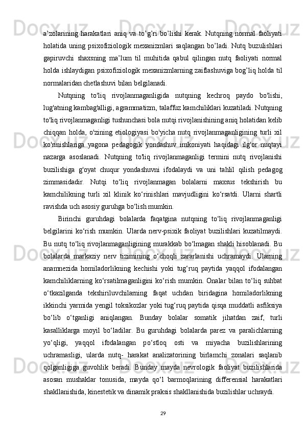 a’zolarining   harakatlari   aniq   va   to’g’ri   bo’lishi   kerak.   Nutqning   normal   faoliyati
holatida   uning   psixofiziologik   mexanizmlari   saqlangan   bo’ladi.   Nutq   buzulishlari
gapiruvchi   shaxsning   ma’lum   til   muhitida   qabul   qilingan   nutq   faoliyati   normal
holda ishlaydigan psixofiziologik mexanizmlarning zaiflashuviga bog’liq holda til
normalaridan chetlashuvi bilan belgilanadi. 
Nutqning   to'liq   rivojlanmaganligida   nutqning   kechroq   paydo   bo'lishi,
lug'atning kambag'alligi, agrammatizm, talaffuz kamchiliklari kuzatiladi. Nutqning
to'liq rivojlanmaganligi tushunchasi bola nutqi rivojlanishining aniq holatidan kelib
chiqqan   holda,   o'zining   etiologiyasi   bo'yicha   nutq   rivojlanmaganligining   turli   xil
ko'rinishlariga   yagona   pedagogik   yondashuv   imkoniyati   haqidagi   ilg'or   nuqtayi
nazarga   asoslanadi.   Nutqning   to'liq   rivojlanmaganligi   termini   nutq   rivojlanishi
buzilishiga   g'oyat   chuqur   yondashuvni   ifodalaydi   va   uni   tahlil   qilish   pedagog
zimmasidadir.   Nutqi   tо‘liq   rivojlanmagan   bolalarni   maxsus   tekshirish   bu
kamchilikning   turli   xil   klinik   kо‘rinishlari   mavjudligini   kо‘rsatdi.   Ularni   shartli
ravishda uch asosiy guruhga bо‘lish mumkin. 
Birinchi   guruhdagi   bolalarda   faqatgina   nutqning   tо‘liq   rivojlanmaganligi
belgilarini   kо‘rish   mumkin.   Ularda   nerv-psixik   faoliyat   buzilishlari   kuzatilmaydi.
Bu nutq tо‘liq rivojlanmaganligining murakkab bо‘lmagan shakli  hisoblanadi. Bu
bolalarda   markaziy   nerv   tizimining   о‘choqli   zararlanishi   uchramaydi.   Ularning
anamnezida   homiladorlikning   kechishi   yoki   tug‘ruq   paytida   yaqqol   ifodalangan
kamchiliklarning   kо‘rsatilmaganligini   kо‘rish   mumkin.   Onalar   bilan   tо‘liq   suhbat
о‘tkazilganda   tekshiriluvchilarning   faqat   uchdan   biridagina   homiladorlikning
ikkinchi yarmida yengil toksikozlar  yoki tug‘ruq paytida qisqa muddatli asfiksiya
bо‘lib   о‘tganligi   aniqlangan.   Bunday   bolalar   somatik   jihatdan   zaif,   turli
kasalliklarga   moyil   b о ‘ladilar.   Bu   guruhdagi   bolalarda   parez   va   paralichlarning
y о ‘qligi,   yaqqol   ifodalangan   p о ‘stloq   osti   va   miyacha   buzilishlarining
uchramasligi,   ularda   nutq-   harakat   analizatorining   birlamchi   zonalari   saqlanib
qolganligiga   guvohlik   beradi.   Bunday   mayda   nevrologik   faoliyat   buzilishlarida
asosan   mushaklar   tonusida,   mayda   q о ‘l   barmoqlarining   differensial   harakatlari
shakllanishida, kinestetik va dinamik praksis shakllanishida buzilishlar uchraydi. 
29 