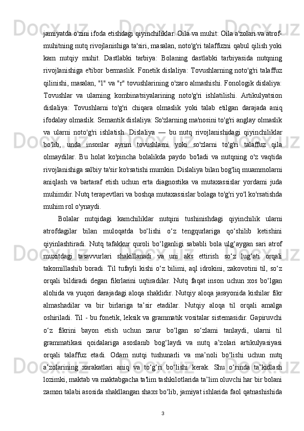 jamiyatda o'zini ifoda etishdagi qiyinchiliklar. Oila va muhit: Oila a'zolari va atrof-
muhitning nutq rivojlanishiga ta'siri, masalan, noto'g'ri talaffuzni qabul qilish yoki
kam   nutqiy   muhit.   Dastlabki   tarbiya:   Bolaning   dastlabki   tarbiyasida   nutqning
rivojlanishiga e'tibor bermaslik. Fonetik dislaliya: Tovushlarning noto'g'ri talaffuz
qilinishi, masalan, "l" va "r" tovushlarining o'zaro almashishi. Fonologik dislaliya:
Tovushlar   va   ularning   kombinatsiyalarining   noto'g'ri   ishlatilishi.   Artikulyatsion
dislaliya:   Tovushlarni   to'g'ri   chiqara   olmaslik   yoki   talab   etilgan   darajada   aniq
ifodalay olmaslik.  Semantik dislaliya: So'zlarning ma'nosini to'g'ri anglay olmaslik
va   ularni   noto'g'ri   ishlatish.   Dislaliya   —   bu   nutq   rivojlanishidagi   qiyinchiliklar
bo'lib,   unda   insonlar   ayrim   tovushlarni   yoki   so'zlarni   to'g'ri   talaffuz   qila
olmaydilar.   Bu   holat   ko'pincha   bolalikda   paydo   bo'ladi   va   nutqning   o'z   vaqtida
rivojlanishiga salbiy ta'sir ko'rsatishi mumkin.   Dislaliya bilan bog'liq muammolarni
aniqlash   va   bartaraf   etish   uchun   erta   diagnostika   va   mutaxassislar   yordami   juda
muhimdir. Nutq terapevtlari va boshqa mutaxassislar bolaga to'g'ri yo'l ko'rsatishda
muhim rol o'ynaydi.
Bolalar   nutqidagi   kamchiliklar   nutqini   tushinishdagi   qiyinchilik   ularni
atrofdagilar   bilan   muloqatda   bo‘lishi   o‘z   tengqurlariga   qo‘shilib   ketishini
qiyinlashtiradi.   Nutq   tafakkur   quroli   bo‘lganligi   sababli   bola   ulg‘aygan   sari   atrof
muxitdagi   tasavvurlari   shakillanadi   va   uni   aks   ettirish   so‘z   lug‘ati   orqali
takomillashib  boradi.  Til   tufayli   kishi  o‘z  bilimi,  aql  idrokini, zakovotini   til, so‘z
orqali   bildiradi   degan   fikrlarini   uqtiradilar.   Nutq   faqat   inson   uchun   xos   bo‘lgan
alohida va yuqori darajadagi aloqa shaklidir.   Nutqiy aloqa jarayonida kishilar fikr
almashadilar   va   bir   birlariga   ta’sir   etadilar.   Nutqiy   aloqa   til   orqali   amalga
oshiriladi. Til - bu fonetik, leksik va grammatik vositalar sistemasidir. Gapiruvchi
o‘z   fikrini   bayon   etish   uchun   zarur   bo‘lgan   so‘zlami   tanlaydi,   ularni   til
grammatikasi   qoidalariga   asoslanib   bog‘laydi   va   nutq   a’zolari   artikulyasiyasi
orqali   talaffuz   etadi.   Odam   nutqi   tushunarli   va   ma’noli   bo‘lishi   uchun   nutq
a’zolarining   xarakatlari   aniq   va   to‘g‘ri   bo‘lishi   kerak.   Shu   o‘rinda   ta’kidlash
lozimki, maktab va maktabgacha ta'lim tashkilotlarida ta’lim oluvchi har bir bolani
zamon talabi asosida shakllangan shaxs bo‘lib, jamiyat ishlarida faol qatnashishida
3 