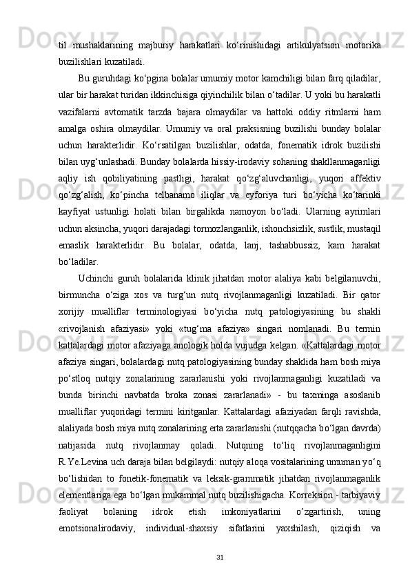 til   mushaklarining   majburiy   harakatlari   k о ‘rinishidagi   artikulyatsion   motorika
buzilishlari kuzatiladi. 
Bu guruhdagi k о ‘pgina bolalar umumiy motor kamchiligi bilan farq qiladilar,
ular bir harakat turidan ikkinchisiga qiyinchilik bilan  о ‘tadilar. U yoki bu harakatli
vazifalarni   avtomatik   tarzda   bajara   olmaydilar   va   hattoki   oddiy   ritmlarni   ham
amalga   oshira   olmaydilar.   Umumiy   va   oral   praksisning   buzilishi   bunday   bolalar
uchun   harakterlidir.   K о ‘rsatilgan   buzilishlar,   odatda,   fonematik   idrok   buzilishi
bilan uyg‘unlashadi. Bunday bolalarda hissiy-irodaviy sohaning shakllanmaganligi
aqliy   ish   qobiliyatining   pastligi,   harakat   q о ‘zg‘aluvchanligi,   yuqori   affektiv
q о ‘zg‘alish,   k о ‘pincha   telbanamo   iliqlar   va   eyforiya   turi   b о ‘yicha   k о ‘tarinki
kayfiyat   ustunligi   holati   bilan   birgalikda   namoyon   b о ‘ladi.   Ularning   ayrimlari
uchun aksincha, yuqori darajadagi tormozlanganlik, ishonchsizlik, sustlik, mustaqil
emaslik   harakterlidir.   Bu   bolalar,   odatda,   lanj,   tashabbussiz,   kam   harakat
b о ‘ladilar. 
Uchinchi   guruh   bolalarida   klinik   jihatdan   motor   alaliya   kabi   belgilanuvchi,
birmuncha   о ‘ziga   xos   va   turg‘un   nutq   rivojlanmaganligi   kuzatiladi.   Bir   qator
xorijiy   mualliflar   terminologiyasi   b о ‘yicha   nutq   patologiyasining   bu   shakli
«rivojlanish   afaziyasi»   yoki   «tug‘ma   afaziya»   singari   nomlanadi.   Bu   termin
kattalardagi motor afaziyaga anologik holda vujudga kelgan. «Kattalardagi  motor
afaziya singari, bolalardagi nutq patologiyasining bunday shaklida ham bosh miya
p о ‘stloq   nutqiy   zonalarining   zararlanishi   yoki   rivojlanmaganligi   kuzatiladi   va
bunda   birinchi   navbatda   broka   zonasi   zararlanadi»   -   bu   taxminga   asoslanib
mualliflar   yuqoridagi   termini   kiritganlar.   Kattalardagi   afaziyadan   farqli   ravishda,
alaliyada bosh miya nutq zonalarining erta zararlanishi (nutqqacha b о ‘lgan davrda)
natijasida   nutq   rivojlanmay   qoladi.   Nutqning   t о ‘liq   rivojlanmaganligini
R.Ye.Levina uch daraja bilan belgilaydi: nutqiy aloqa vositalarining umuman y о ‘q
b о ‘lishidan   to   fonetik-fonematik   va   leksik-grammatik   jihatdan   rivojlanmaganlik
elementlariga ega b о ‘lgan mukammal nutq buzilishigacha. Korreksion - tarbiyaviy
faoliyat   bolaning   idrok   etish   imkoniyatlarini   o’zgartirish,   uning
emotsionalirodaviy,   individual-shaxsiy   sifatlarini   yaxshilash,   qiziqish   va
31 