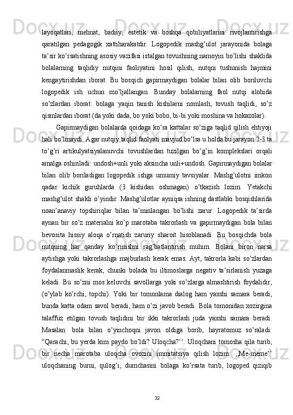 layoqatlari,   mehnat,   badiiy,   estetik   va   boshqa   qobiliyatlarini   rivojlantirishga
qaratilgan   pedagogik   xattiharakatdir.   Logopedik   mashg’ulot   jarayonida   bolaga
ta’sir ko’rsatishning asosiy vazifasi istalgan tovushning namoyin bo’lishi shaklida
bolalarning   taqlidiy   nutqini   faoliyatini   hosil   qilish,   nutqni   tushunish   hajmini
kengaytirishdan   iborat.   Bu   bosqich   gapirmaydigan   bolalar   bilan   olib   boriluvchi
logopedik   ish   uchun   mo’ljallangan.   Bunday   bolalarning   faol   nutqi   alohida
so’zlardan   iborat:   bolaga   yaqin   tanish   kishilarni   nomlash,   tovush   taqlidi,   so’z
qismlardan iborat (da yoki dada, bo yoki bobo, bi-bi yoki moshina va hokazolar). 
Gapirmaydigan bolalarda qoidaga ko’ra kattalar so’ziga taqlid qilish ehtiyoji
hali bo’lmaydi. Agar nutqiy taqlid faolyati mavjud bo’lsa u holda bu jarayon 2-3 ta
to’g’ri   artikulyatsiyalanuvchi   tovushlardan   tuzilgan   bo’g’in   komplekslari   orqali
amalga oshiriladi: undosh+unli yoki aksincha unli+undosh. Gapirmaydigan bolalar
bilan   olib   boriladigan   logopedik   ishga   umumiy   tavsiyalar.   Mashg’ulotni   imkon
qadar   kichik   guruhlarda   (3   kishidan   oshmagan)   o’tkazish   lozim.   Yetakchi
mashg’ulot shakli  o’yindir. Mashg’ulotlar  ayniqsa ishning dastlabki  bosqishlarida
noan’anaviy   topshiriqlar   bilan   ta’minlangan   bo’lishi   zarur.   Logopedik   ta’sirda
aynan   bir   so’z   materialni   ko’p   marotaba   takrorlash   va   gapirmaydigan   bola   bilan
bevosita   hissiy   aloqa   o’rnatish   zaruriy   sharoit   hisoblanadi.   Bu   bosqichda   bola
nutqning   har   qanday   ko’rinishni   rag’batlantirish   muhim.   Bolani   biron   narsa
aytishga   yoki   takrorlashga   majburlash   kerak   emas.   Ayt,   takrorla   kabi   so’zlardan
foydalanmaslik   kerak,   chunki   bolada   bu   iltimoslarga   negativ   ta’sirlanish   yuzaga
keladi.   Bu   so’zni   mos   keluvchi   savollarga   yoki   so’zlarga   almashtirish   foydalidir,
(o’ylab   ko’rchi,   topchi).   Yoki   bir   tomonlama   dialog   ham   yaxshi   samara   beradi,
bunda katta odam savol beradi, ham o’zi javob beradi. Bola tomonidan xozirgina
talaffuz   etilgan   tovush   taqlidini   bir   ikki   takrorlash   juda   yaxshi   samara   beradi.
Masalan:   bola   bilan   o’yinchoqni   javon   oldiga   borib,   hayratomuz   so’raladi:
“Qarachi,  bu yerda kim   paydo bo’ldi?  Uloqcha?’’.  Uloqchani  tomosha  qila  turib,
bir   necha   marotaba   uloqcha   ovozini   immitatsiya   qilish   lozim:   ,,Me-meme’’
uloqchaning   burni,   qulog’i,   dumchasini   bolaga   ko’rsata   turib,   logoped   qiziqib
32 