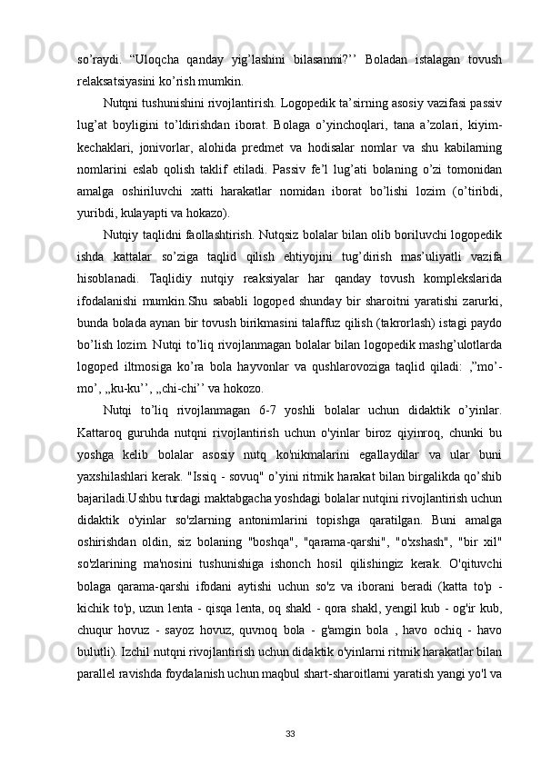 so’raydi.   “Uloqcha   qanday   yig’lashini   bilasanmi?’’   Boladan   istalagan   tovush
relaksatsiyasini ko’rish mumkin. 
Nutqni tushunishini rivojlantirish. Logopedik ta’sirning asosiy vazifasi passiv
lug’at   boyligini   to’ldirishdan   iborat.   Bolaga   o’yinchoqlari,   tana   a’zolari,   kiyim-
kechaklari,   jonivorlar,   alohida   predmet   va   hodisalar   nomlar   va   shu   kabilarning
nomlarini   eslab   qolish   taklif   etiladi.   Passiv   fe’l   lug’ati   bolaning   o’zi   tomonidan
amalga   oshiriluvchi   xatti   harakatlar   nomidan   iborat   bo’lishi   lozim   (o’tiribdi,
yuribdi, kulayapti va hokazo). 
Nutqiy taqlidni faollashtirish. Nutqsiz bolalar bilan olib boriluvchi logopedik
ishda   kattalar   so’ziga   taqlid   qilish   ehtiyojini   tug’dirish   mas’uliyatli   vazifa
hisoblanadi.   Taqlidiy   nutqiy   reaksiyalar   har   qanday   tovush   komplekslarida
ifodalanishi   mumkin.Shu   sababli   logoped   shunday   bir   sharoitni   yaratishi   zarurki,
bunda bolada aynan bir tovush birikmasini talaffuz qilish (takrorlash) istagi paydo
bo’lish lozim. Nutqi to’liq rivojlanmagan bolalar bilan logopedik mashg’ulotlarda
logoped   iltmosiga   ko’ra   bola   hayvonlar   va   qushlarovoziga   taqlid   qiladi:   ,”mo’-
mo’, ,,ku-ku’’, ,,chi-chi’’ va hokozo. 
Nutqi   to’liq   rivojlanmagan   6-7   yoshli   bolalar   uchun   didaktik   o’yinlar.
Kattaroq   guruhda   nutqni   rivojlantirish   uchun   o'yinlar   biroz   qiyinroq,   chunki   bu
yoshga   kelib   bolalar   asosiy   nutq   ko'nikmalarini   egallaydilar   va   ular   buni
yaxshilashlari kerak. "Issiq - sovuq" o’yini ritmik harakat bilan birgalikda qo’shib
bajariladi.Ushbu turdagi maktabgacha yoshdagi bolalar nutqini rivojlantirish uchun
didaktik   o'yinlar   so'zlarning   antonimlarini   topishga   qaratilgan.   Buni   amalga
oshirishdan   oldin,   siz   bolaning   "boshqa",   "qarama-qarshi",   "o'xshash",   "bir   xil"
so'zlarining   ma'nosini   tushunishiga   ishonch   hosil   qilishingiz   kerak.   O'qituvchi
bolaga   qarama-qarshi   ifodani   aytishi   uchun   so'z   va   iborani   beradi   (katta   to'p   -
kichik to'p, uzun lenta - qisqa lenta, oq shakl - qora shakl, yengil kub - og'ir kub,
chuqur   hovuz   -   sayoz   hovuz,   quvnoq   bola   -   g'amgin   bola   ,   havo   ochiq   -   havo
bulutli). Izchil nutqni rivojlantirish uchun didaktik o'yinlarni ritmik harakatlar bilan
parallel ravishda foydalanish uchun maqbul shart-sharoitlarni yaratish yangi yo'l va
33 