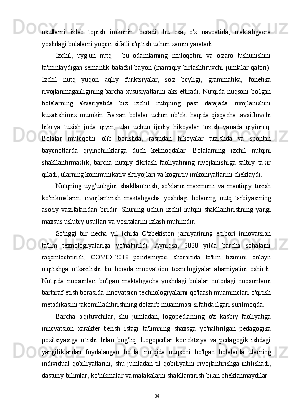 usullarni   izlab   topish   imkonini   beradi,   bu   esa,   o'z   navbatida,   maktabgacha
yoshdagi bolalarni yuqori sifatli o'qitish uchun zamin yaratadi.
Izchil,   uyg'un   nutq   -   bu   odamlarning   muloqotini   va   o'zaro   tushunishini
ta'minlaydigan   semantik   batafsil   bayon   (mantiqiy   birlashtiruvchi   jumlalar   qatori).
Izchil   nutq   yuqori   aqliy   funktsiyalar,   so'z   boyligi,   grammatika,   fonetika
rivojlanmaganligining barcha xususiyatlarini aks ettiradi. Nutqida nuqsoni bo'lgan
bolalarning   aksariyatida   biz   izchil   nutqning   past   darajada   rivojlanishini
kuzatishimiz   mumkin.   Ba'zan   bolalar   uchun   ob'ekt   haqida   qisqacha   tavsiflovchi
hikoya   tuzish   juda   qiyin,   ular   uchun   ijodiy   hikoyalar   tuzish   yanada   qiyinroq.
Bolalar   muloqotni   olib   borishda,   rasmdan   hikoyalar   tuzishda   va   spontan
bayonotlarda   qiyinchiliklarga   duch   kelmoqdalar.   Bolalarning   izchil   nutqini
shakllantirmaslik,   barcha   nutqiy   fikrlash   faoliyatining   rivojlanishiga   salbiy   ta'sir
qiladi, ularning kommunikativ ehtiyojlari va kognitiv imkoniyatlarini cheklaydi.
Nutqning   uyg'unligini   shakllantirish,   so'zlarni   mazmunli   va   mantiqiy   tuzish
ko'nikmalarini   rivojlantirish   maktabgacha   yoshdagi   bolaning   nutq   tarbiyasining
asosiy   vazifalaridan   biridir.   Shuning   uchun   izchil   nutqni   shakllantirishning   yangi
maxsus uslubiy usullari va vositalarini izlash muhimdir.
So'nggi   bir   necha   yil   ichida   O'zbekiston   jamiyatining   e'tibori   innovatsion
ta'lim   texnologiyalariga   yo'naltirildi.   Ayniqsa,   2020   yilda   barcha   sohalarni
raqamlashtirish,   COVID-2019   pandemiyasi   sharoitida   ta'lim   tizimini   onlayn
o'qitishga   o'tkazilishi   bu   borada   innovatsion   texnologiyalar   ahamiyatini   oshirdi.
Nutqida   nuqsonlari   bo'lgan   maktabgacha   yoshdagi   bolalar   nutqdagi   nuqsonlarni
bartaraf etish borasida innovatsion technologiyalarni qo'laash muammolari o'qitish
metodikasini takomillashtirishning dolzarb muammosi sifatida ilgari surilmoqda.
Barcha   o'qituvchilar,   shu   jumladan,   logopedlarning   o'z   kasbiy   faoliyatiga
innovatsion   xarakter   berish   istagi   ta'limning   shaxsga   yo'naltirilgan   pedagogika
pozitsiyasiga   o'tishi   bilan   bog'liq.   Logopedlar   korrektsiya   va   pedagogik   ishdagi
yangiliklardan   foydalangan   holda,   nutqida   nuqsoni   bo'lgan   bolalarda   ularning
individual   qobiliyatlarini,  shu  jumladan   til  qobiliyatini   rivojlantirishga  intilishadi,
dasturiy bilimlar, ko'nikmalar va malakalarni shakllantirish bilan cheklanmaydilar.
34 