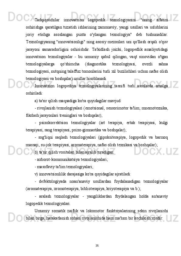 Tadqiqotchilar   innovatsion   logopedik   texnologiyasini   "uning   sifatini
oshirishga  qaratilgan tuzatish  ishlarining  zamonaviy,  yangi  usullari   va uslublarini
joriy   etishga   asoslangan   puxta   o'ylangan   texnologiya"   deb   tushunadilar.
Texnologiyaning "innovatsionligi" ning asosiy mezonlari uni qo'llash orqali o'quv
jarayoni   samaradorligini   oshirishdir.   Ta'kidlash   joizki,   logopedlik   amaliyotidagi
innovatsion   texnologiyalar   -   bu   umumiy   qabul   qilingan,   vaqt   sinovidan   o'tgan
texnologiyalarga   qo'shimcha   (diagnostika   texnologiyasi,   ovozli   sahna
texnologiyasi, nutqning talaffuz tomonlarini turli xil buzilishlari uchun nafas olish
texnologiyasi va boshqalar) usullar hisoblanadi.
Innovatsion   logopediya   texnologiyalarining   tasnifi   turli   asoslarda   amalga
oshiriladi:
a) ta'sir qilish maqsadiga ko'ra quyidagilar mavjud:
- rivojlanish texnologiyalari (emotsional, sensorimotor ta'lim; mnemotexnika,
fikrlash jarayonlari treninglari va boshqalar);
-   psixokorrektsion   texnologiyalar   (art   terapiya,   ertak   terapiyasi,   kulgi
terapiyasi, rang terapiyasi, psixo-gimnastika va boshqalar);
-   sog'liqni   saqlash   texnologiyalari   (gipoksiterapiya,   logopedik   va   barmoq
massaji, su-jok terapiyasi, aromaterapiya, nafas olish texnikasi va boshqalar);
b) ta'sir qilish vositalari bilan ajralib turadigan:
- axborot-kommunikatsiya texnologiyalari;
- masofaviy ta'lim texnologiyalari;
v) innovatsionlilik darajasiga ko'ra quyidagilar ajratiladi:
-   defektologiyada   noan'anaviy   usullardan   foydalanadigan   texnologiyalar
(aromaterapiya, xromoterapiya, biblioterapiya, kriyoterapiya va b.);
-   aralash   texnologiyalar   -   yangiliklardan   foydalangan   holda   an'anaviy
logopedik texnologiyalari.
Umumiy   somatik   zaiflik   va   lokomotor   funktsiyalarining   sekin   rivojlanishi
bilan birga, harakatlanish sohasi rivojlanishida ham ma'lum bir kechikish xosdir:
35 