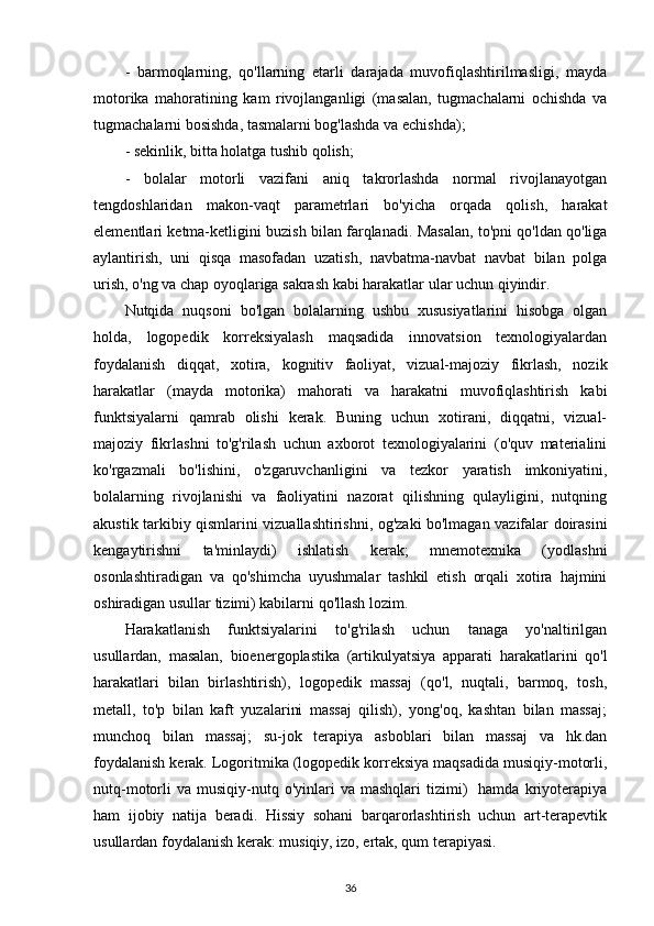 -   barmoqlarning,   qo'llarning   etarli   darajada   muvofiqlashtirilmasligi,   mayda
motorika   mahoratining   kam   rivojlanganligi   (masalan,   tugmachalarni   ochishda   va
tugmachalarni bosishda, tasmalarni bog'lashda va echishda);
- sekinlik, bitta holatga tushib qolish;
-   bolalar   motorli   vazifani   aniq   takrorlashda   normal   rivojlanayotgan
tengdoshlaridan   makon-vaqt   parametrlari   bo'yicha   orqada   qolish,   harakat
elementlari ketma-ketligini buzish bilan farqlanadi. Masalan, to'pni qo'ldan qo'liga
aylantirish,   uni   qisqa   masofadan   uzatish,   navbatma-navbat   navbat   bilan   polga
urish, o'ng va chap oyoqlariga sakrash kabi harakatlar ular uchun qiyindir.
Nutqida   nuqsoni   bo'lgan   bolalarning   ushbu   xususiyatlarini   hisobga   olgan
holda,   logopedik   korreksiyalash   maqsadida   innovatsion   texnologiyalardan
foydalanish   diqqat,   xotira,   kognitiv   faoliyat,   vizual-majoziy   fikrlash,   nozik
harakatlar   (mayda   motorika)   mahorati   va   harakatni   muvofiqlashtirish   kabi
funktsiyalarni   qamrab   olishi   kerak.   Buning   uchun   xotirani,   diqqatni,   vizual-
majoziy   fikrlashni   to'g'rilash   uchun   axborot   texnologiyalarini   (o'quv   materialini
ko'rgazmali   bo'lishini,   o'zgaruvchanligini   va   tezkor   yaratish   imkoniyatini,
bolalarning   rivojlanishi   va   faoliyatini   nazorat   qilishning   qulayligini,   nutqning
akustik tarkibiy qismlarini vizuallashtirishni, og'zaki bo'lmagan vazifalar doirasini
kengaytirishni   ta'minlaydi)   ishlatish   kerak;   mnemotexnika   (yodlashni
osonlashtiradigan   va   qo'shimcha   uyushmalar   tashkil   etish   orqali   xotira   hajmini
oshiradigan usullar tizimi) kabilarni qo'llash lozim.
Harakatlanish   funktsiyalarini   to'g'rilash   uchun   tanaga   yo'naltirilgan
usullardan,   masalan,   bioenergoplastika   (artikulyatsiya   apparati   harakatlarini   qo'l
harakatlari   bilan   birlashtirish),   logopedik   massaj   (qo'l,   nuqtali,   barmoq,   tosh,
metall,   to'p   bilan   kaft   yuzalarini   massaj   qilish),   yong'oq,   kashtan   bilan   massaj;
munchoq   bilan   massaj;   su-jok   terapiya   asboblari   bilan   massaj   va   hk.dan
foydalanish kerak. Logoritmika (logopedik korreksiya maqsadida musiqiy-motorli,
nutq-motorli   va  musiqiy-nutq  o'yinlari  va  mashqlari   tizimi)     hamda  kriyoterapiya
ham   ijobiy   natija   beradi.   Hissiy   sohani   barqarorlashtirish   uchun   art-terapevtik
usullardan foydalanish kerak: musiqiy, izo, ertak, qum terapiyasi.
36 