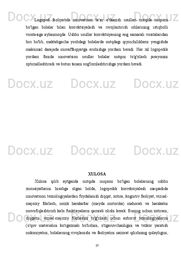 Logoped   faoliyatida   innovatsion   ta'sir   o'tkazish   usullari   nutqida   nuqsoni
bo'lgan   bolalar   bilan   korrektsiyalash   va   rivojlantirish   ishlarining   istiqbolli
vositasiga   aylanmoqda.   Ushbu   usullar   korrektsiyaning   eng   samarali   vositalaridan
biri   bo'lib,   maktabgacha   yoshdagi   bolalarda   nutqdagi   qiyinchiliklarni   yengishda
maksimal   darajada   muvaffaqiyatga   erishishga   yordam   beradi.   Har   xil   logopedik
yordam   fonida   innovatsion   usullar   bolalar   nutqini   to'g'rilash   jarayonini
optimallashtiradi va butun tanani sog'lomlashtirishga yordam beradi.
XULOSA
Xulosa   qilib   aytganda   nutqida   nuqsoni   bo'lgan   bolalarning   ushbu
xususiyatlarini   hisobga   olgan   holda,   logopedik   korreksiyalash   maqsadida
innovatsion texnologiyalardan foydalanish diqqat, xotira, kognitiv faoliyat, vizual-
majoziy   fikrlash,   nozik   harakatlar   (mayda   motorika)   mahorati   va   harakatni
muvofiqlashtirish kabi funktsiyalarni qamrab olishi kerak. Buning uchun xotirani,
diqqatni,   vizual-majoziy   fikrlashni   to'g'rilash   uchun   axborot   texnologiyalarini
(o'quv   materialini   ko'rgazmali   bo'lishini,   o'zgaruvchanligini   va   tezkor   yaratish
imkoniyatini, bolalarning rivojlanishi  va faoliyatini nazorat qilishning qulayligini,
37 