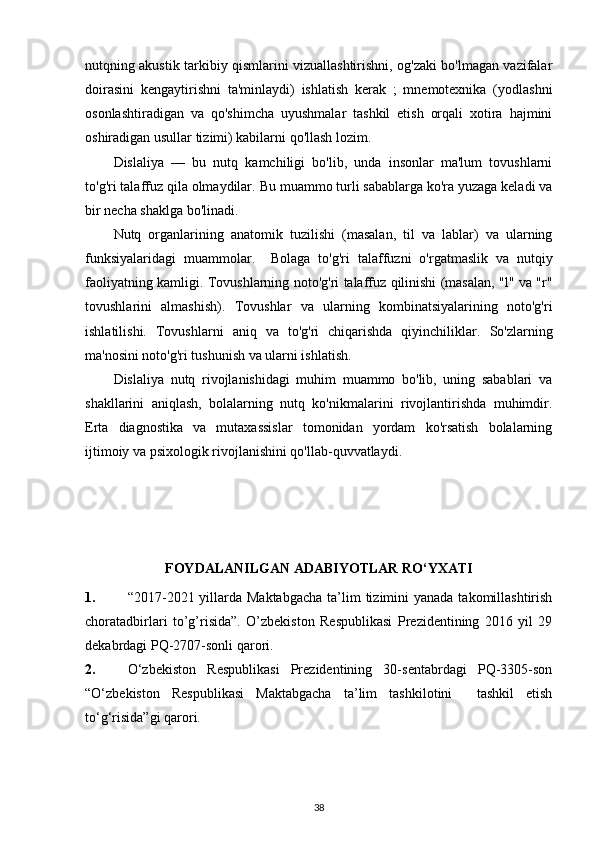 nutqning akustik tarkibiy qismlarini vizuallashtirishni, og'zaki bo'lmagan vazifalar
doirasini   kengaytirishni   ta'minlaydi)   ishlatish   kerak   ;   mnemotexnika   (yodlashni
osonlashtiradigan   va   qo'shimcha   uyushmalar   tashkil   etish   orqali   xotira   hajmini
oshiradigan usullar tizimi) kabilarni qo'llash lozim.
Dislaliya   —   bu   nutq   kamchiligi   bo'lib,   unda   insonlar   ma'lum   tovushlarni
to'g'ri talaffuz qila olmaydilar.  Bu muammo turli sabablarga ko'ra yuzaga keladi va
bir necha shaklga bo'linadi.  
Nutq   organlarining   anatomik   tuzilishi   (masalan,   til   va   lablar)   va   ularning
funksiyalaridagi   muammolar.     Bolaga   to'g'ri   talaffuzni   o'rgatmaslik   va   nutqiy
faoliyatning kamligi.   Tovushlarning noto'g'ri talaffuz qilinishi (masalan, "l" va "r"
tovushlarini   almashish).   Tovushlar   va   ularning   kombinatsiyalarining   noto'g'ri
ishlatilishi.   Tovushlarni   aniq   va   to'g'ri   chiqarishda   qiyinchiliklar.   So'zlarning
ma'nosini noto'g'ri tushunish va ularni ishlatish.
Dislaliya   nutq   rivojlanishidagi   muhim   muammo   bo'lib,   uning   sabablari   va
shakllarini   aniqlash,   bolalarning   nutq   ko'nikmalarini   rivojlantirishda   muhimdir.
Erta   diagnostika   va   mutaxassislar   tomonidan   yordam   ko'rsatish   bolalarning
ijtimoiy va psixologik rivojlanishini qo'llab-quvvatlaydi.
FOYDALANILGAN ADABIYOTLAR RO‘YXATI
1. “2017-2021 yillarda Maktabgacha  ta’lim  tizimini  yanada takomillashtirish
choratadbirlari   to’g’risida”.   O’zbekiston   Respublikasi   Prezidentining   2016   yil   29
dekabrdagi PQ-2707-sonli qarori.
2. O‘zbekiston   Respublikasi   Prezidentining   30-sentabrdagi   PQ-3305-son
“O‘zbekiston   Respublikasi   Maktabgacha   ta’lim   tashkilotini     tashkil   etish
to‘g‘risida”gi qarori.
38 