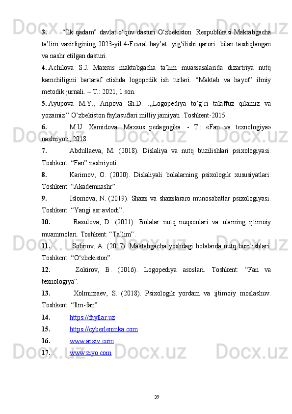 3. “Ilk qadam” davlat  o‘quv dasturi O‘zbekiston    Respublikasi  Maktabgacha
ta’lim  vazirligining  2023-yil  4-Fevral  hay’at    yig‘ilishi   qarori    bilan  tasdiqlangan
va nashr etilgan dasturi.
4. Achilova   S.J.   Maxsus   maktabgacha   ta’lim   muassasalarida   dizartriya   nutq
kamchiligini   bartaraf   etishda   logopedik   ish   turlari.   “Maktab   va   hayot”   ilmiy
metodik jurnali. – T.: 2021, 1 son.
5. Ayupova   M.Y.,   Aripova   Sh.D.   .,,Logopediya   to’g’ri   talaffuz   qilamiz   va
yozamiz’’ O’zbekiston faylasuflari milliy jamiyati .Toshkent-2015
6. M.U.   Xamidova.   Maxsus   pedagogika.   -   Т .:   «Fan   va   texnologiya»
nashriyoti, 2018.
7. Abdullaeva,   M.   (2018).   Dislaliya   va   nutq   buzilishlari   psixologiyasi.
Toshkent: “Fan” nashriyoti.
8. Karimov,   O.   (2020).   Dislaliyali   bolalarning   psixologik   xususiyatlari.
Toshkent: “Akademnashr”.
9. Islomova,   N.   (2019).   Shaxs   va   shaxslararo   munosabatlar   psixologiyasi.
Toshkent: “Yangi asr avlodi”.
10.   Rasulova,   D.   (2021).   Bolalar   nutq   nuqsonlari   va   ularning   ijtimoiy
muammolari. Toshkent: “Ta’lim”.
11.   Sobirov, A. (2017). Maktabgacha  yoshdagi  bolalarda nutq buzilishlari.
Toshkent: “O‘zbekiston”.
12.   Zokirov,   B.   (2016).   Logopediya   asoslari.   Toshkent:   “Fan   va
texnologiya”.
13.   Xolmirzaev,   S.   (2018).   Psixologik   yordam   va   ijtimoiy   moslashuv.
Toshkent: “Ilm-fan”.
14. https://fayllar.uz     
15. https://cyberleninka.com     
16. www.arxiv.com     
17. www.ziyo.com     
39 