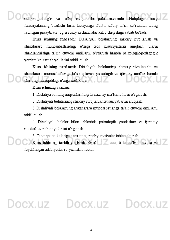 nutqning   to‘g‘ri   va   to‘liq   rivojlanishi   juda   muhimdir.   Nutqdagi   asosiy
funksiyalarning   buzilishi   kishi   faoliyatiga   albatta   salbiy   ta’sir   ko‘rsatadi,   uning
faolligini pasaytiradi, og‘ir ruxiy kechinmalar kelib chiqishiga sabab bo‘ladi.
Kurs   ishining   maqsadi:   Dislaliyali   bolalarning   shaxsiy   rivojlanish   va
shaxslararo   munosabatlaridagi   o‘ziga   xos   xususiyatlarni   aniqlash,   ularni
shakllantirishga   ta’sir   etuvchi   omillarni   o‘rganish   hamda   psixologik-pedagogik
yordam ko‘rsatish yo‘llarini tahlil qilish.
Kurs   ishining   predmeti:   Dislaliyali   bolalarning   shaxsiy   rivojlanishi   va
shaxslararo   munosabatlariga   ta’sir   qiluvchi   psixologik   va   ijtimoiy   omillar   hamda
ularning muloqotdagi o‘ziga xosliklari.
Kurs ishining vazifasi:  
1. Dislaliya va nutq nuqsonlari haqida nazariy ma’lumotlarni o‘rganish.
2. Dislaliyali bolalarning shaxsiy rivojlanish xususiyatlarini aniqlash.
3. Dislaliyali bolalarning shaxslararo munosabatlariga ta’sir etuvchi omillarni
tahlil qilish.
4.   Dislaliyali   bolalar   bilan   ishlashda   psixologik   yondashuv   va   ijtimoiy
moslashuv imkoniyatlarini o‘rganish.
5. Tadqiqot natijalariga asoslanib, amaliy tavsiyalar ishlab chiqish.
Kurs   ishining   tarkibiy   qismi:   Kirish,   2   ta   bob,   6   ta   bo’lim,   xulosa   va
foydalangan adabiyotlar ro’yxatidan  iborat.
4 