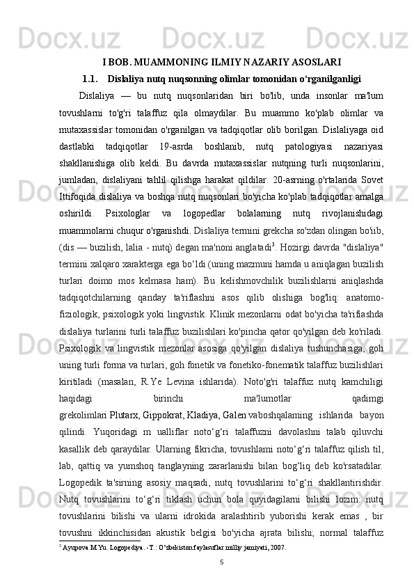 I BOB. MUAMMONING ILMIY NAZARIY ASOSLARI
1.1. Dislaliya nutq nuqsonning olimlar tomonidan o‘rganilganligi  
Dislaliya   —   bu   nutq   nuqsonlaridan   biri   bo'lib,   unda   insonlar   ma'lum
tovushlarni   to'g'ri   talaffuz   qila   olmaydilar.   Bu   muammo   ko'plab   olimlar   va
mutaxassislar   tomonidan   o'rganilgan  va   tadqiqotlar   olib   borilgan.   Dislaliyaga   oid
dastlabki   tadqiqotlar   19-asrda   boshlanib,   nutq   patologiyasi   nazariyasi
shakllanishiga   olib   keldi.   Bu   davrda   mutaxassislar   nutqning   turli   nuqsonlarini,
jumladan,   dislaliyani   tahlil   qilishga   harakat   qildilar.   20-asrning   o'rtalarida   Sovet
Ittifoqida dislaliya va boshqa nutq nuqsonlari bo'yicha ko'plab tadqiqotlar amalga
oshirildi.   Psixologlar   va   logopedlar   bolalarning   nutq   rivojlanishidagi
muammolarni chuqur o'rganishdi.  Dislaliya termini grekcha so'zdan olingan bo'iib,
(dis — buzilish, lalia - nutq) degan ma'noni anglatadi 3
. Hozirgi davrda "dislaliya"
termini xalqaro xarakterga ega bo‘ldi (uning mazmuni hamda u aniqlagan buzilish
turlari   doimo   mos   kelmasa   ham).   Bu   kelishmovchilik   buzilishlarni   aniqlashda
tadqiqotchilarning   qanday   ta'riflashni   asos   qilib   olishiga   bog'liq:   anatomo-
fiziologik, psixologik yoki lingvistik. Klinik mezonlarni odat bo'yicha ta'rifiashda
dislaliya turlarini turli talaffuz buzilishlari ko'pincha qator qo'yilgan deb ko'riladi.
Psixologik   va   lingvistik   mezonlar   asosiga   qo'yilgan   dislaliya   tushunchasiga,   goh
uning turli forma va turlari, goh fonetik va fonetiko-fonematik talaffuz buzilishlari
kiritiladi   (masalan,   R.Ye   Levina   ishlarida).   Noto'g'ri   talaffuz   nutq   kamchiligi
haqidagi   birinchi   ma'lumotlar   qadimgi
grekolimlari   Plutarx ,   Gippokrat ,   Kladiya ,   Galen   vaboshqalaming   ishlarida   bayon
qilindi.   Yuqoridagi   m   ualliflar   noto‘g‘ri   talaffuzni   davolashni   talab   qiluvchi
kasallik  deb  qaraydilar.  Ularning  fikricha,  tovushlami  noto‘g‘ri  talaffuz qilish  til,
lab,   qattiq   va   yumshoq   tanglayning   zararlanishi   bilan   bog‘liq   deb   ko'rsatadilar.
Logopedik   ta'sirning   asosiy   maqsadi,   nutq   tovushlarini   to‘g‘ri   shakllantirishdir.
Nutq   tovushlarini   to‘g‘ri   tiklash   uchun   bola   quyidagilarni   bilishi   lozim:   nutq
tovushlarini   bilishi   va   ularni   idrokida   aralashtirib   yuborishi   kerak   emas   ,   bir
tovushni   ikkinchisidan   akustik   belgisi   bo'yicha   ajrata   bilishi;   normal   talaffuz
3
  Ayupova M.Yu. Logopediya. -T.: O’zbekiston faylasuflar milliy jamiyati, 2007.
5 