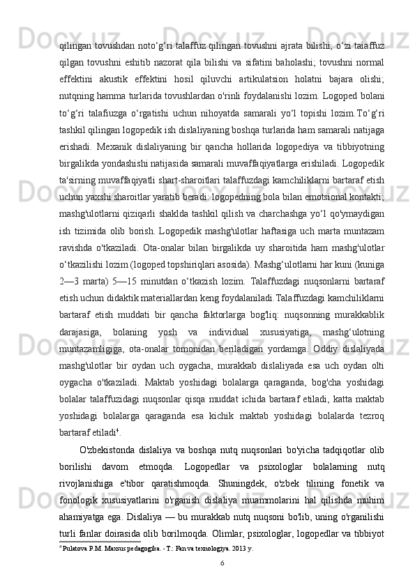 qilingan tovushdan noto‘g‘ri talaffuz qilingan tovushni ajrata bilishi; o‘zi taiaffuz
qilgan   tovushni   eshitib   nazorat   qila   bilishi   va   sifatini   baholashi;   tovushni   normal
effektini   akustik   effektini   hosil   qiluvchi   artikulatsion   holatni   bajara   olishi;
nutqning hamma turlarida tovushlardan o'rinli foydalanishi lozim.  Logoped bolani
to‘g‘ri   talafiuzga   o‘rgatishi   uchun   nihoyatda   samarali   yo‘l   topishi   lozim. To‘g‘ri
tashkil qilingan logopedik ish dislaliyaning boshqa turlarida ham samarali natijaga
erishadi.   Mexanik   dislaliyaning   bir   qancha   hollarida   logopediya   va   tibbiyotning
birgalikda yondashishi natijasida samarali muvaffaqiyatlarga erishiladi. Logopedik
ta'sirning muvaffaqiyatli shart-sharoitlari talaffuzdagi kamchiliklarni bartaraf etish
uchun yaxshi sharoitlar yaratib beradi: logopedning bola bilan emotsional kontakti;
mashg'ulotlarni  qiziqarli shaklda tashkil  qilish va charchashga  yo‘l qo'ymaydigan
ish   tizimida   olib   borish.   Logopedik   mashg'ulotlar   haftasiga   uch   marta   muntazam
ravishda   o'tkaziladi.   Ota-onalar   bilan   birgalikda   uy   sharoitida   ham   mashg'ulotlar
o‘tkazilishi lozim (logoped topshiriqlari asosida). Mashg‘ulotlarni har kuni (kuniga
2—3   marta)   5—15   minutdan   o‘tkazish   lozim.   Talaffuzdagi   nuqsonlarni   bartaraf
etish uchun didaktik materiallardan keng foydalaniladi.Talaffuzdagi kamchiliklarni
bartaraf   etish   muddati   bir   qancha   faktorlarga   bog'liq:   nuqsonning   murakkablik
darajasiga,   bolaning   yosh   va   individual   xususiyatiga,   mashg‘ulotning
muntazamligiga,   ota-onalar   tomonidan   beriladigan   yordamga.   Oddiy   dislaliyada
mashg'ulotlar   bir   oydan   uch   oygacha,   murakkab   dislaliyada   esa   uch   oydan   olti
oygacha   o'tkaziladi.   Maktab   yoshidagi   bolalarga   qaraganda,   bog'cha   yoshidagi
bolalar   talaffuzidagi   nuqsonlar   qisqa   muddat   ichida   bartaraf   etiladi,  katta   maktab
yoshidagi   bolalarga   qaraganda   esa   kichik   maktab   yoshidagi   bolalarda   tezroq
bartaraf etiladi 4
.
O'zbekistonda   dislaliya   va   boshqa   nutq   nuqsonlari   bo'yicha   tadqiqotlar   olib
borilishi   davom   etmoqda.   Logopedlar   va   psixologlar   bolalarning   nutq
rivojlanishiga   e'tibor   qaratishmoqda.   Shuningdek,   o'zbek   tilining   fonetik   va
fonologik   xususiyatlarini   o'rganish   dislaliya   muammolarini   hal   qilishda   muhim
ahamiyatga ega. Dislaliya — bu murakkab nutq nuqsoni bo'lib, uning o'rganilishi
turli fanlar doirasida olib borilmoqda. Olimlar, psixologlar, logopedlar va tibbiyot
4
  Pulatova P.M. Maxsus pedagogika. -T.: Fan va texnologiya. 2013 y.
6 