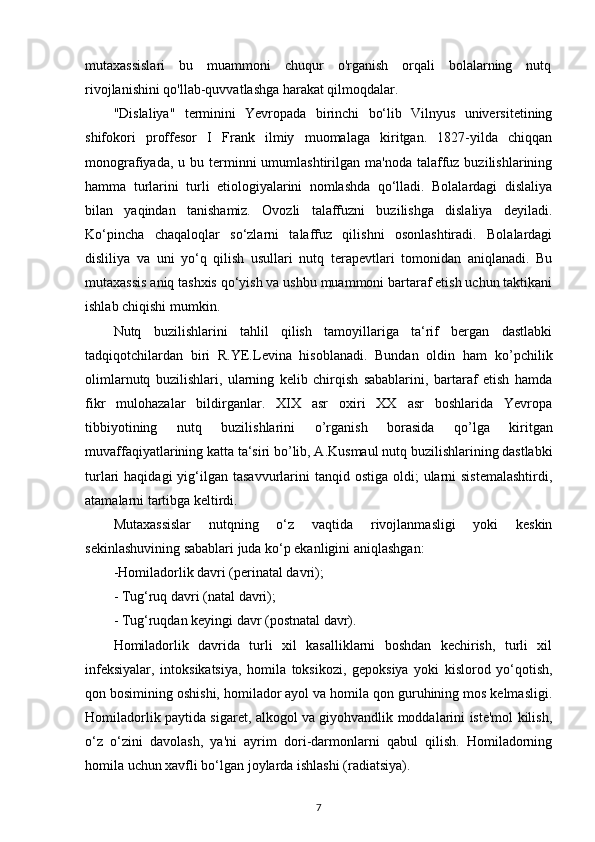 mutaxassislari   bu   muammoni   chuqur   o'rganish   orqali   bolalarning   nutq
rivojlanishini qo'llab-quvvatlashga harakat qilmoqdalar.
"Dislaliya"   terminini   Yevropada   birinchi   bo‘lib   Vilnyus   universitetining
shifokori   proffesor   I   Frank   ilmiy   muomalaga   kiritgan.   1827-yilda   chiqqan
monografiyada,  u bu  terminni   umumlashtirilgan  ma'noda  talaffuz  buzilishlarining
hamma   turlarini   turli   etiologiyalarini   nomlashda   qo‘lladi.   Bolalardagi   dislaliya
bilan   yaqindan   tanishamiz.   Ovozli   talaffuzni   buzilishga   dislaliya   deyiladi.
Ko‘pincha   chaqaloqlar   so‘zlarni   talaffuz   qilishni   osonlashtiradi.   Bolalardagi
disliliya   va   uni   yo‘q   qilish   usullari   nutq   terapevtlari   tomonidan   aniqlanadi.   Bu
mutaxassis aniq tashxis qo‘yish va ushbu muammoni bartaraf etish uchun taktikani
ishlab chiqishi mumkin.
Nutq   buzilishlarini   tahlil   qilish   tamoyillariga   ta‘rif   bergan   dastlabki
tadqiqotchilardan   biri   R.YE.Levina   hisoblanadi.   Bundan   oldin   ham   k о ’pchilik
olimlarnutq   buzilishlari,   ularning   kelib   chirqish   sabablarini,   bartaraf   etish   hamda
fikr   mulohazalar   bildirganlar.   XIX   asr   oxiri   XX   asr   boshlarida   Yevropa
tibbiyotining   nutq   buzilishlarini   о ’rganish   borasida   q о ’lga   kiritgan
muvaffaqiyatlarining katta ta‘siri b о ’lib, A.Kusmaul nutq buzilishlarining dastlabki
turlari  haqidagi  yig‘ilgan  tasavvurlarini  tanqid  ostiga  oldi;  ularni  sistemalashtirdi,
atamalarni tartibga keltirdi. 
Mutaxassislar   nutqning   o‘z   vaqtida   rivojlanmasligi   yoki   keskin
sekinlashuvining sabablari juda ko‘p ekanligini aniqlashgan: 
-Homiladorlik davri (perinatal davri); 
- Tug‘ruq davri (natal davri); 
- Tug‘ruqdan keyingi davr (postnatal davr). 
Homiladorlik   davrida   turli   xil   kasalliklarni   boshdan   kechirish,   turli   xil
infeksiyalar,   intoksikatsiya,   homila   toksikozi,   gepoksiya   yoki   kislorod   yo‘qotish,
qon bosimining oshishi, homilador ayol va homila qon guruhining mos kelmasligi.
Homiladorlik paytida sigaret, alkogol va giyohvandlik moddalarini iste'mol kilish,
o‘z   o‘zini   davolash,   ya'ni   ayrim   dori-darmonlarni   qabul   qilish.   Homiladorning
homila uchun xavfli bo‘lgan joylarda ishlashi (radiatsiya). 
7 
