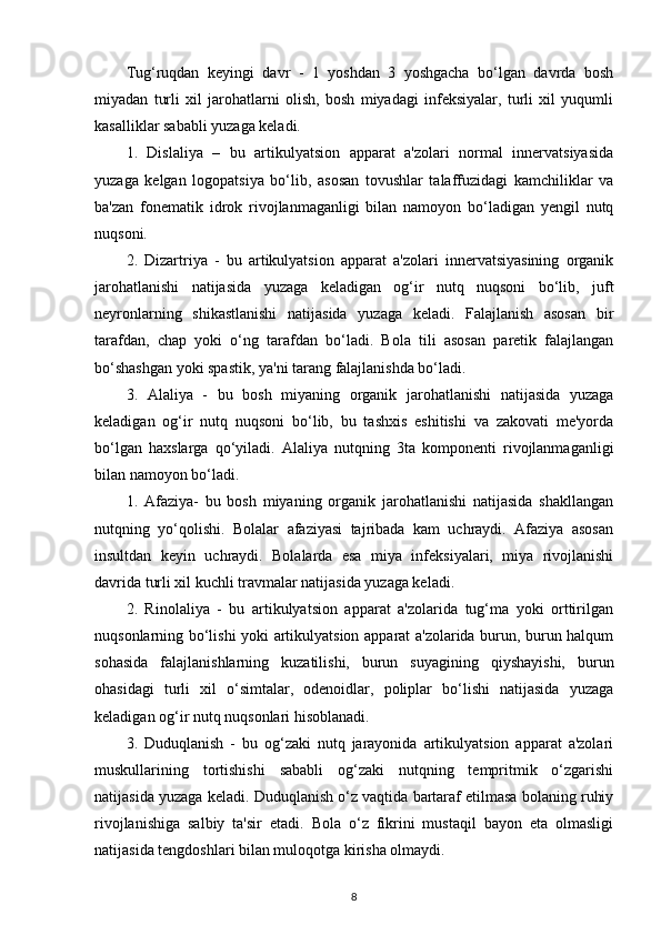 Tug‘ruqdan   keyingi   davr   -   1   yoshdan   3   yoshgacha   bo‘lgan   davrda   bosh
miyadan   turli   xil   jarohatlarni   olish,   bosh   miyadagi   infeksiyalar,   turli   xil   yuqumli
kasalliklar sababli yuzaga keladi. 
1.   Dislaliya   –   bu   artikulyatsion   apparat   a'zolari   normal   innervatsiyasida
yuzaga   kelgan   logopatsiya   bo‘lib,   asosan   tovushlar   talaffuzidagi   kamchiliklar   va
ba'zan   fonematik   idrok   rivojlanmaganligi   bilan   namoyon   bo‘ladigan   yengil   nutq
nuqsoni. 
2.   Dizartriya   -   bu   artikulyatsion   apparat   a'zolari   innervatsiyasining   organik
jarohatlanishi   natijasida   yuzaga   keladigan   og‘ir   nutq   nuqsoni   bo‘lib,   juft
neyronlarning   shikastlanishi   natijasida   yuzaga   keladi.   Falajlanish   asosan   bir
tarafdan,   chap   yoki   o‘ng   tarafdan   bo‘ladi.   Bola   tili   asosan   paretik   falajlangan
bo‘shashgan yoki spastik, ya'ni tarang falajlanishda bo‘ladi. 
3.   Alaliya   -   bu   bosh   miyaning   organik   jarohatlanishi   natijasida   yuzaga
keladigan   og‘ir   nutq   nuqsoni   bo‘lib,   bu   tashxis   eshitishi   va   zakovati   me'yorda
bo‘lgan   haxslarga   qo‘yiladi.   Alaliya   nutqning   3ta   komponenti   rivojlanmaganligi
bilan namoyon bo‘ladi. 
1.   Afaziya-   bu   bosh   miyaning   organik   jarohatlanishi   natijasida   shakllangan
nutqning   yo‘qolishi.   Bolalar   afaziyasi   tajribada   kam   uchraydi.   Afaziya   asosan
insultdan   keyin   uchraydi.   Bolalarda   esa   miya   infeksiyalari,   miya   rivojlanishi
davrida turli xil kuchli travmalar natijasida yuzaga keladi. 
2.   Rinolaliya   -   bu   artikulyatsion   apparat   a'zolarida   tug‘ma   yoki   orttirilgan
nuqsonlarning bo‘lishi yoki artikulyatsion apparat a'zolarida burun, burun halqum
sohasida   falajlanishlarning   kuzatilishi,   burun   suyagining   qiyshayishi,   burun
ohasidagi   turli   xil   o‘simtalar,   odenoidlar,   poliplar   bo‘lishi   natijasida   yuzaga
keladigan og‘ir nutq nuqsonlari hisoblanadi.
3.   Duduqlanish   -   bu   og‘zaki   nutq   jarayonida   artikulyatsion   apparat   a'zolari
muskullarining   tortishishi   sababli   og‘zaki   nutqning   tempritmik   o‘zgarishi
natijasida yuzaga keladi. Duduqlanish o‘z vaqtida bartaraf etilmasa bolaning ruhiy
rivojlanishiga   salbiy   ta'sir   etadi.   Bola   o‘z   fikrini   mustaqil   bayon   eta   olmasligi
natijasida tengdoshlari bilan muloqotga kirisha olmaydi. 
8 