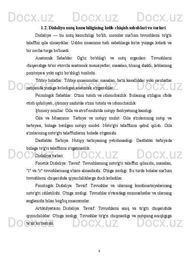 1.2. Dislaliya nutq kamchiligining kelib chiqish sabablari va turlari
Dislaliya   —   bu   nutq   kamchiligi   bo'lib,   insonlar   ma'lum   tovushlarni   to'g'ri
talaffuz   qila   olmaydilar.   Ushbu   muammo   turli   sabablarga   ko'ra   yuzaga   keladi   va
bir necha turga bo'linadi.
Anatomik   Sabablar :   Og'iz   bo'shlig'i   va   nutq   organlari :   Tovushlarni
chiqarishga ta'sir etuvchi anatomik xususiyatlar, masalan, tilning shakli, lablarning
pozitsiyasi yoki og'iz bo'shlig'i tuzilishi.
Tibbiy holatlar : Tibbiy muammolar, masalan, ba'zi kasalliklar yoki jarohatlar
natijasida yuzaga keladigan anatomik o'zgarishlar.
Psixologik   Sabablar :   O'zini   tutish   va   ishonchsizlik :   Bolaning   o'zligini   ifoda
etish qobiliyati, ijtimoiy muhitda o'zini tutishi va ishonchsizlik.
Ijtimoiy omillar : Oila va atrof-muhitda nutqiy faoliyatning kamligi.
Oila   va   Muammo :   Tarbiya   va   nutqiy   muhit :   Oila   a'zolarining   nutqi   va
tarbiyasi,   bolaga   berilgan   nutqiy   model.   Noto'g'ri   talaffuzni   qabul   qilish :   Oila
a'zolarining noto'g'ri talaffuzlarini bolada o'rganishi.
Dastlabki   Tarbiya :   Nutqiy   tarbiyaning   yetishmasligi :   Dastlabki   tarbiyada
bolaga to'g'ri talaffuzni o'rgatmaslik.
Dislaliya  t urlari :
Fonetik Dislaliya :   Tavsif : Tovushlarning noto'g'ri  talaffuz qilinishi, masalan,
"l" va "r" tovushlarining o'zaro almashishi.  O'ziga xosligi : Bu turda bolalar ma'lum
tovushlarni chiqarishda qiyinchiliklarga duch keladilar.
Fonologik   Dislaliya :   Tavsif :   Tovushlar   va   ularning   kombinatsiyalarining
noto'g'ri ishlatilishi.  O'ziga xosligi : Tovushlar o'rtasidagi munosabatlar va ularning
anglanishi bilan bog'liq muammolar.
Artikulyatsion   Dislaliya :   Tavsif :   Tovushlarni   aniq   va   to'g'ri   chiqarishda
qiyinchiliklar.   O'ziga xosligi : Tovushlar to'g'ri chiqmasligi va nutqning aniqligiga
ta'sir ko'rsatishi.
9 