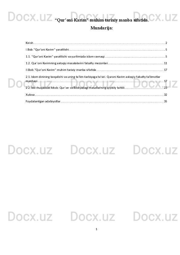 “Qur’oni Karim” muhim tarixiy manba   sifatida.
Mundarija:
Kirish ............................................................................................................................................................ 2
I.Bob.“Qur'oni Karim” yaratilishi .................................................................................................................. 5
1.1. “Qur'oni Karim” yaratilishi va yurtimizda islom ravnaqi ....................................................................... 5
1.2. Qur’oni Karimning axloqiy masalalarini falsafiy mezonlari ................................................................. 11
II.Bob.“Qur’oni Karim” muhim tarixiy manba sifatida. .............................................................................. 17
2.1.Islom dinining tarqalishi va uning ta'lim-tarbiyaga ta'siri. Quroni Karim axloqiy-falsafiy ta'limotlar 
manbayi ..................................................................................................................................................... 17
2.2.Ikki muqaddas kitob: Qur’on va Bibliyadagi masallarning qiyosiy tahlili .............................................. 23
Xulosa ........................................................................................................................................................ 32
Foydalanilgan adabiyotlar .......................................................................................................................... 35
1 