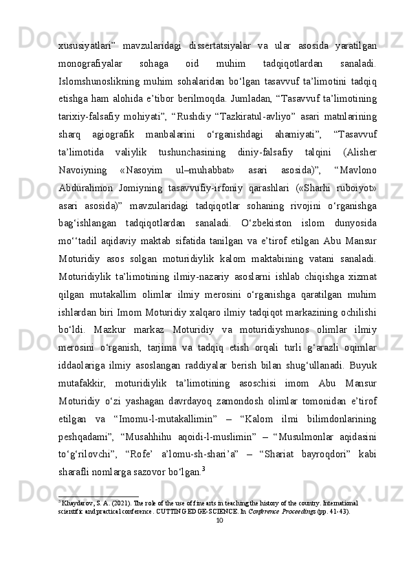 xususiyatlari”   mavzularidagi   dissertatsiyalar   va   ular   asosida   yaratilgan
monografiyalar   sohaga   oid   muhim   tadqiqotlardan   sanaladi.
Islomshunoslikning   muhim   sohalaridan   bo‘lgan   tasavvuf   ta’limotini   tadqiq
etishga  ham  alohida  e’tibor  berilmoqda.  Jumladan,  “Tasavvuf  ta’limotining
tarixiy-falsafiy   mohiyati”,   “Rushdiy   “Tazkiratul-avliyo”   asari   matnlarining
sharq   agiografik   manbalarini   o‘rganishdagi   ahamiyati”,   “Tasavvuf
ta’limotida   valiylik   tushunchasining   diniy-falsafiy   talqini   (Alisher
Navoiyning   «Nasoyim   ul–muhabbat»   asari   asosida)”,   “Mavlono
Abdurahmon   Jomiyning   tasavvufiy-irfoniy   qarashlari   («Sharhi   ruboiyot»
asari   asosida)”   mavzularidagi   tadqiqotlar   sohaning   rivojini   o‘rganishga
bag‘ishlangan   tadqiqotlardan   sanaladi.   O‘zbekiston   islom   dunyosida
mo‘‘tadil   aqidaviy   maktab   sifatida   tanilgan   va   e’tirof   etilgan   Abu   Mansur
Moturidiy   asos   solgan   moturidiylik   kalom   maktabining   vatani   sanaladi.
Moturidiylik   ta’limotining   ilmiy-nazariy   asoslarni   ishlab   chiqishga   xizmat
qilgan   mutakallim   olimlar   ilmiy   merosini   o‘rganishga   qaratilgan   muhim
ishlardan biri Imom Moturidiy xalqaro ilmiy tadqiqot markazining ochilishi
bo‘ldi.   Mazkur   markaz   Moturidiy   va   moturidiyshunos   olimlar   ilmiy
merosini   o‘rganish,   tarjima   va   tadqiq   etish   orqali   turli   g‘arazli   oqimlar
iddaolariga   ilmiy   asoslangan   raddiyalar   berish   bilan   shug‘ullanadi.   Buyuk
mutafakkir,   moturidiylik   ta’limotining   asoschisi   imom   Abu   Mansur
Moturidiy   o‘zi   yashagan   davrdayoq   zamondosh   olimlar   tomonidan   e’tirof
etilgan   va   “Imomu-l-mutakallimin”   –   “Kalom   ilmi   bilimdonlarining
peshqadami”,   “Musahhihu   aqoidi-l-muslimin”   –   “Musulmonlar   aqidasini
to‘g‘rilovchi”,   “Rofe’   a’lomu-sh-shari’a”   –   “Shariat   bayroqdori”   kabi
sharafli nomlarga sazovor bo‘lgan. 3
3
  Khaydarov, S. A. (2021). The role of the use of fine arts in teaching the history of the country. International 
scientific and practical conference. CUTTING EDGE-SCIENCE. In  Conference Proceedings  (pp. 41-43).
10 