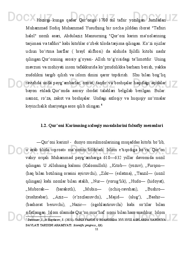 Hozirgi   kunga   qadar   Qur‘onga   1700   xil   tafsir   yozilgan.   Jumladan
Muhammad   Sodiq   Muhammad   Yusufning   bir   necha   jilddan   iborat   "Tafsiri
halol"   nomli   asari,   Abdulaziz   Mansurning   "Qur‘oni   karim   ma‘nolarining
tarjimasi va tafdiri" kabi kitoblar o‘zbek tiloda tarjima qilingan. Ko‘zi ojizlar
uchun   bo‘rtma   harflar   (   brayl   alifbosi)   da   alohida   8jildli   kitobi   nashr
qilingan.Qur‘onning   asosiy   g‘oyasi-   Alloh   to‘g‘risidagi   ta‘limotdir.   Uning
mavzusi va mohiyati inson tafakkurida ko‘pxudolikka barham berish, yakka
xudolikni   targib   qilish   va   islom   dinini   qaror   topdirish.     Shu   bilan   bog‘liq
ravishda   unda   payg‘ambarlar,   oxirat,   taqdir   va   boshqalar   haqidagi   aqidalar
bayon   etiladi.Qur‘onda   asosiy   ibodat   talablari   belgilab   berilgan.   Bular:
namoz,   ro‘za,   zakot   va   boshqalar.   Undagi   axloqiy   va   huquqiy   no‘rmalar
keyinchalik shariyatga asos qilib olingan. 4
1.2. Qur’oni Karimning axloqiy masalalarini falsafiy mezonlari
―Qur‘oni karim  -  dunyo musulmonlarining muqaddas kitobi bo‘lib,‖
u   arab   tilida   «qiroat»   ma‘nosini   bildiradi.   Islom   e tiqodiga   ko ra,   Qur on	
ʼ ʻ ʼ
vahiy   orqali   Muhammad   payg ambarga   610—632   yillar   davomida   nozil	
ʻ
qilingan.   U  Allohning   kalomi   (Kalomulloh).   „Kitob―   (yozuv),   „Furqon―
(haq bilan botilning orasini ayiruvchi), „Zikr― (eslatma), „Tanzil― (nozil
qilingan)   kabi   nomlar   bilan  atalib,  „Nur―   (yorug lik),   „Hudo―  (hidoyat),	
ʻ
„Muborak―   (barakotli),   „Mubin―   (ochiq-ravshan),   „Bushro―
(xushxabar),   „Aziz―   (e zozlanuvchi),   „Majid―   (ulug ),   „Bashir―	
ʼ ʻ
(bashorat   beruvchi),   „Nazir―   (ogohlantiruvchi)   kabi   so zlar   bilan	
ʻ
sifatlangan. Islom olamida Qur on mus haf  nomi bilan ham mashhur. Islom	
ʼ ʼ
4
  Davrenov, J., & Haydarov, S. (2021). TARIX FANINI O’RGANISHDA XVI-XVIII ASRLARDA YAPONIYA
DAVLATI TARIXINI AHAMIYATI.  Scientific progress ,  1 (6).
11 