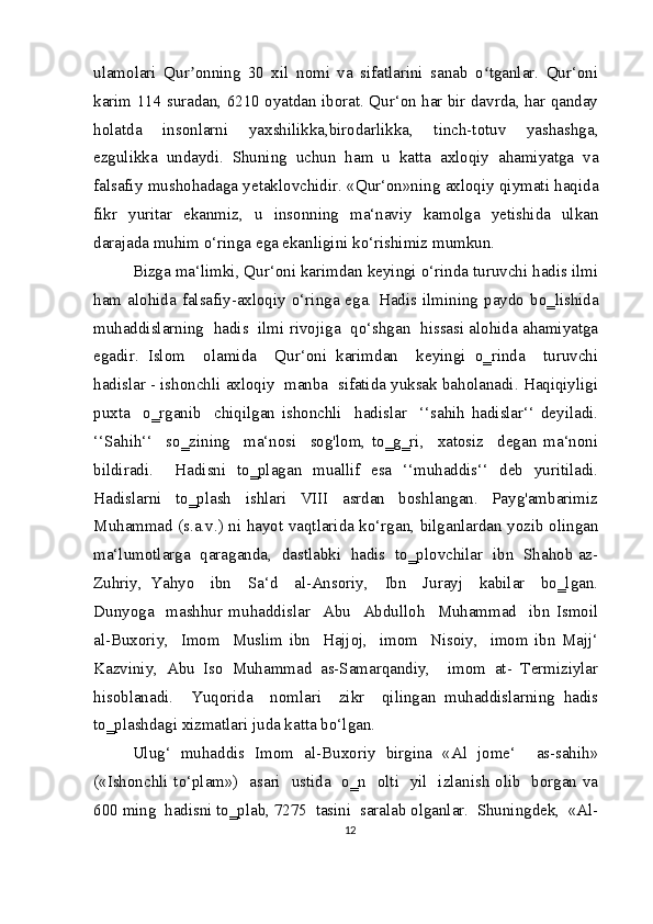 ulamolari   Qur onning   30   xil   nomi   va   sifatlarini   sanab   o tganlar.   Qur‘oniʼ ʻ
karim 114 suradan, 6210 oyatdan iborat. Qur‘on har bir davrda, har qanday
holatda   insonlarni   yaxshilikka,birodarlikka,   tinch-totuv   yashashga,
ezgulikka   undaydi.   Shuning   uchun   ham   u   katta   axloqiy   ahamiyatga   va
falsafiy mushohadaga yetaklovchidir. «Qur‘on»ning axloqiy qiymati haqida
fikr   yuritar   ekanmiz,   u   insonning   ma‘naviy   kamolga   yetishida   ulkan
darajada muhim o‘ringa ega ekanligini ko‘rishimiz mumkun.
Bizga ma‘limki, Qur‘oni karimdan keyingi o‘rinda turuvchi hadis ilmi
ham   alohida   falsafiy-axloqiy   o‘ringa  ega.   Hadis  ilmining  paydo  bo‗lishida
muhaddislarning  hadis  ilmi rivojiga  qo‘shgan  hissasi alohida ahamiyatga
egadir.   Islom     olamida     Qur‘oni   karimdan     keyingi   o‗rinda     turuvchi
hadislar - ishonchli axloqiy  manba  sifatida yuksak baholanadi. Haqiqiyligi
puxta     o‗rganib     chiqilgan   ishonchli     hadislar     ‘‘sahih   hadislar‘‘   deyiladi.
‘‘Sahih‘‘     so‗zining     ma‘nosi     sog'lom,   to‗g‗ri,     xatosiz     degan   ma‘noni
bildiradi.     Hadisni   to‗plagan   muallif   esa   ‘‘muhaddis‘‘   deb   yuritiladi.
Hadislarni     to‗plash     ishlari     VIII     asrdan     boshlangan.     Payg'ambarimiz
Muhammad (s.a.v.) ni hayot vaqtlarida ko‘rgan, bilganlardan yozib olingan
ma‘lumotlarga  qaraganda,  dastlabki  hadis  to‗plovchilar  ibn  Shahob az-
Zuhriy,   Yahyo     ibn     Sa‘d     al-Ansoriy,     Ibn     Jurayj     kabilar     bo‗lgan.
Dunyoga     mashhur   muhaddislar     Abu     Abdulloh     Muhammad     ibn   Ismoil
al-Buxoriy,     Imom     Muslim   ibn     Hajjoj,     imom     Nisoiy,     imom   ibn   Majj‘
Kazviniy,   Abu   Iso   Muhammad   as-Samarqandiy,     imom   at-   Termiziylar
hisoblanadi.     Yuqorida     nomlari     zikr     qilingan   muhaddislarning   hadis
to‗plashdagi xizmatlari juda katta bo‘lgan.
Ulug‘   muhaddis   Imom   al-Buxoriy   birgina   «Al   jome‘     as-sahih»
(«Ishonchli to‘plam»)   asari   ustida   o‗n   olti   yil   izlanish olib   borgan va
600 ming  hadisni to‗plab, 7275  tasini  saralab olganlar.  Shuningdek,  «Al-
12 