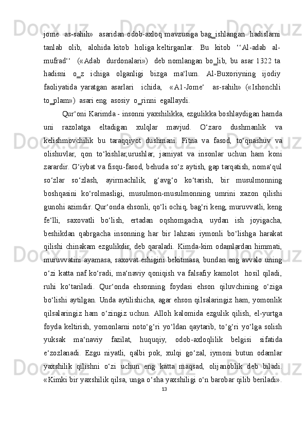 jome   as-sahih»   asaridan odob-axloq mavzusiga bag‗ishlangan   hadislarni
tanlab     olib,     alohida   kitob     holiga   keltirganlar.     Bu     kitob     ‘‘Al-adab     al-
mufrad‘‘     («Adab     durdonalari»)     deb   nomlangan   bo‗lib,   bu   asar   1322   ta
hadisni   o‗z   ichiga   olganligi   bizga   ma‘lum.   Al-Buxoriyning   ijodiy
faoliyatida   yaratgan   asarlari     ichida,     « А 1-Jome‘     as-sahih»   («Ishonchli
to‗plam»)  asari eng  asosiy  o‗rinni  egallaydi.
Qur‘oni Karimda - insonni yaxshilikka, ezgulikka boshlaydigan hamda
uni   razolatga   eltadigan   xulqlar   mavjud.   O‘zaro   dushmanlik   va
kelishmovchilik   bu   taraqqiyot   dushmani.   Fitna   va   fasod,   to‘qnashuv   va
olishuvlar,   qon   to‘kishlar,urushlar,   jamiyat   va   insonlar   uchun   ham   koni
zarardir. G‘iybat va fisqu-fasod, behuda so‘z aytish, gap tarqatish, noma‘qul
so‘zlar   so‘zlash,   ayirmachilik,   g‘avg‘o   ko‘tarish,   bir   musulmonning
boshqasini   ko‘rolmasligi,   musulmon-musulmonning   umrini   xazon   qilishi
gunohi azimdir. Qur‘onda ehsonli, qo‘li ochiq, bag‘ri keng, muruvvatli, keng
fe‘lli,   saxovatli   bo‘lish,   ertadan   oqshomgacha,   uydan   ish   joyigacha,
beshikdan   qabrgacha   insonning   har   bir   lahzasi   iymonli   bo‘lishga   harakat
qilishi chinakam ezgulikdir, deb qaraladi. Kimda-kim odamlardan himmati,
muruvvatini ayamasa, saxovat eshigini bekitmasa, bundan eng avvalo uning
o‘zi   katta   naf   ko‘radi,   ma‘naviy   qoniqish   va   falsafiy   kamolot     hosil   qiladi,
ruhi   ko‘tariladi.   Qur‘onda   ehsonning   foydasi   ehson   qiluvchining   o‘ziga
bo‘lishi aytilgan. Unda aytilishicha, agar ehson qilsalaringiz ham, yomonlik
qilsalaringiz   ham   o‘zingiz   uchun.   Alloh   kalomida   ezgulik   qilish,   el-yurtga
foyda   keltirish,   yomonlarni   noto‘g‘ri   yo‘ldan   qaytarib,   to‘g‘ri   yo‘lga   solish
yuksak   ma‘naviy   fazilat,   huquqiy,   odob-axloqlilik   belgisi   sifatida
e‘zozlanadi.   Ezgu   niyatli,   qalbi   pok,   xulqi   go‘zal,   iymoni   butun   odamlar
yaxshilik   qilishni   o‘zi   uchun   eng   katta   maqsad,   olijanoblik   deb   biladi.
«Kimki bir yaxshilik qilsa, unga o‘sha yaxshiligi o‘n barobar qilib beriladi».
13 