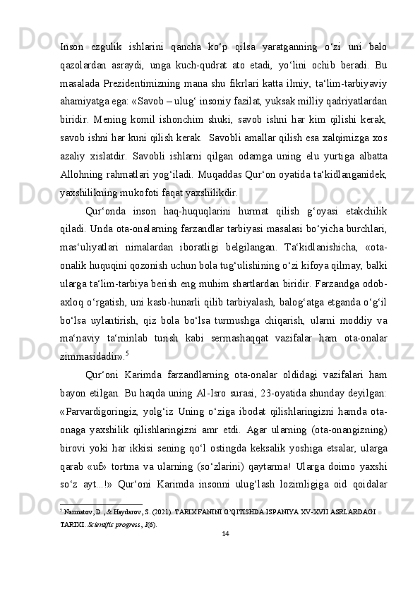 Inson   ezgulik   ishlarini   qancha   ko‘p   qilsa   yaratganning   o‘zi   uni   balo
qazolardan   asraydi,   unga   kuch-qudrat   ato   etadi,   yo‘lini   ochib   beradi.   Bu
masalada  Prezidentimizning  mana  shu   fikrlari  katta  ilmiy,  ta‘lim-tarbiyaviy
ahamiyatga ega: «Savob – ulug‘ insoniy fazilat, yuksak milliy qadriyatlardan
biridir.   Mening   komil   ishonchim   shuki,   savob   ishni   har   kim   qilishi   kerak,
savob ishni har kuni qilish kerak.  Savobli amallar qilish esa xalqimizga xos
azaliy   xislatdir.   Savobli   ishlarni   qilgan   odamga   uning   elu   yurtiga   albatta
Allohning rahmatlari yog‘iladi. Muqaddas Qur‘on oyatida ta‘kidlanganidek,
yaxshilikning mukofoti faqat yaxshilikdir.
Qur‘onda   inson   haq-huquqlarini   hurmat   qilish   g‘oyasi   etakchilik
qiladi. Unda ota-onalarning farzandlar tarbiyasi masalasi bo‘yicha burchlari,
mas‘uliyatlari   nimalardan   iboratligi   belgilangan.   Ta‘kidlanishicha,   «ota-
onalik huquqini qozonish uchun bola tug‘ulishining o‘zi kifoya qilmay, balki
ularga ta‘lim-tarbiya berish eng muhim shartlardan biridir. Farzandga odob-
axloq o‘rgatish, uni kasb-hunarli qilib tarbiyalash, balog‘atga etganda o‘g‘il
bo‘lsa   uylantirish,   qiz   bola   bo‘lsa   turmushga   chiqarish,   ularni   moddiy   va
ma‘naviy   ta‘minlab   turish   kabi   sermashaqqat   vazifalar   ham   ota-onalar
zimmasidadir». 5
Qur‘oni   Karimda   farzandlarning   ota-onalar   oldidagi   vazifalari   ham
bayon etilgan. Bu haqda uning Al-Isro surasi, 23-oyatida shunday deyilgan:
«Parvardigoringiz,   yolg‘iz   Uning   o‘ziga   ibodat   qilishlaringizni   hamda   ota-
onaga   yaxshilik   qilishlaringizni   amr   etdi.   Agar   ularning   (ota-onangizning)
birovi   yoki   har   ikkisi   sening   qo‘l   ostingda   keksalik   yoshiga   etsalar,   ularga
qarab   «uf»   tortma   va   ularning   (so‘zlarini)   qaytarma!   Ularga   doimo   yaxshi
so‘z   ayt...!»   Qur‘oni   Karimda   insonni   ulug‘lash   lozimligiga   oid   qoidalar
5
  Narmatov, D., & Haydarov, S. (2021). TARIX FANINI O’QITISHDA ISPANIYA XV-XVII ASRLARDAGI 
TARIXI.  Scientific progress ,  1 (6).
14 