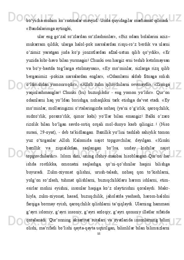 bo‘yicha muhim ko‘rsatmalar mavjud. Unda quyidagilar marhamat qilinadi:
«Bandalarimga aytingki,
ular eng go‘zal so‘zlardan so‘zlashsinlar», «Biz odam bolalarini aziz–
mukarram   qildik,   ularga   halol-pok   narsalardan   risqu-ro‘z   berdik   va   ularni
o‘zimiz   yaratgan   juda   ko‘p   jonzotlardan   afzal-ustun   qilib   qo‘ydik»,   «Er
yuzida kibr-havo bilan yurmagin! Chunki sen hargiz erni teshib ketolmaysan
va   bo‘y-bastda   tog‘larga   etolmaysan»,   «Ey   mo‘minlar,   sizlarga   rizq   qilib
berganimiz   -pokiza   narsalardan   englar»,   «Odamlarni   aldab   fitnaga   solish
o‘ldirishdan   yomonroqdir»,   «Alloh   zulm   qiluvchilarni   sevmaydi»,   «Zinoga
yaqinlashmanglar!   Chunki   (bu)   buzuqlikdir   -   eng   yomon   yo‘ldir».   Qur‘on
odamlarni   haq   yo‘ldan   borishga,   nohaqlikni   tark   etishga   da‘vat   etadi.   «Ey
mo‘minlar, mollaringizni o‘rtalaringizda nohaq (ya‘ni o‘g‘irlik, qaroqchilik,
sudxo‘rlik,   poraxo‘rlik,   qimor   kabi)   yo‘llar   bilan   emangiz!   Balki   o‘zaro
rizolik   bilan   bo‘lgan   savdo-sotiq   orqali   mol-dunyo   kasb   qilingiz..!   (Niso
surasi,   29-oyat),   -   deb   ta‘kidlangan.   Baxillik   yo‘lini   tashlab   sahiylik   tomon
yuz   o‘tirganlar   Alloh   Kalomida   najot   topguvchilar,   deyilgan.   «Kimki
baxillik   va   ziqnalikdan   saqlangan   bo‘lsa,   unday   kishilar   najot
topguvchilardir».   Islom   dini,   uning   ilohiy   manbai   hisoblangan   Qur‘on   har
ishda   rostlikka,   omonatni   saqlashga,   qo‘ni-qo‘shnilar   haqini   bilishga
buyuradi.   Zulm-xiyonat   qilishni,   urush-talash,   nohaq   qon   to‘kishlarni,
yolg‘on   so‘zlash,   tuhmat   qilishlarni,   buzuqchiliklaru   harom   ishlarni,   etim-
esirlar   molini   eyishni,   insonlar   haqiga   ko‘z   olaytirishni   qoralaydi.   Makr-
hiyla,   zulm-xiyonat,   hasad,   buzuqchilik,   jaholatda   yashash,   harom-halolni
farqiga bormay eyish, qaroqchilik qilishlarni ta‘qiqlaydi. Ularning hammasi
g‘ayri islomiy, g‘ayri insoniy, g‘ayri axloqiy, g‘ayri qonuniy illatlar sifatida
qoralanadi.   Qur‘onning   aksariyat   suralari   va   oyatlarida   insonlarning   bilim
olishi, ma‘rifatli bo‘lishi qayta-qayta uqtirilgan, bilimlilar bilan bilimsizlarni
15 