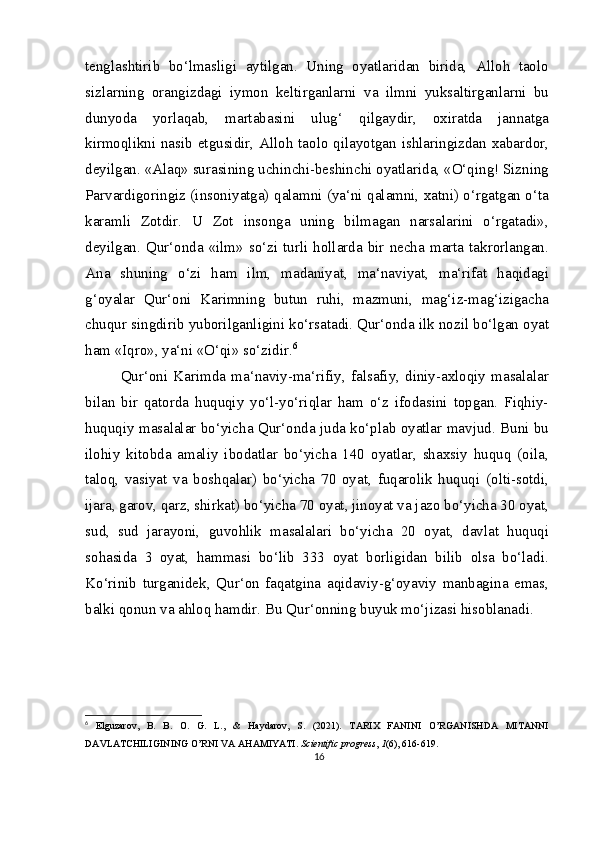 tenglashtirib   bo‘lmasligi   aytilgan.   Uning   oyatlaridan   birida,   Alloh   taolo
sizlarning   orangizdagi   iymon   keltirganlarni   va   ilmni   yuksaltirganlarni   bu
dunyoda   yorlaqab,   martabasini   ulug‘   qilgaydir,   oxiratda   jannatga
kirmoqlikni nasib etgusidir, Alloh taolo qilayotgan ishlaringizdan xabardor,
deyilgan. «Alaq» surasining uchinchi-beshinchi oyatlarida, «O‘qing! Sizning
Parvardigoringiz (insoniyatga) qalamni (ya‘ni qalamni, xatni) o‘rgatgan o‘ta
karamli   Zotdir.   U   Zot   insonga   uning   bilmagan   narsalarini   o‘rgatadi»,
deyilgan.  Qur‘onda  «ilm»  so‘zi  turli  hollarda  bir  necha  marta  takrorlangan.
Ana   shuning   o‘zi   ham   ilm,   madaniyat,   ma‘naviyat,   ma‘rifat   haqidagi
g‘oyalar   Qur‘oni   Karimning   butun   ruhi,   mazmuni,   mag‘iz-mag‘izigacha
chuqur singdirib yuborilganligini ko‘rsatadi. Qur‘onda ilk nozil bo‘lgan oyat
ham «Iqro», ya‘ni «O‘qi» so‘zidir. 6
Qur‘oni   Karimda   ma‘naviy-ma‘rifiy,   falsafiy,   diniy-axloqiy   masalalar
bilan   bir   qatorda   huquqiy   yo‘l-yo‘riqlar   ham   o‘z   ifodasini   topgan.   Fiqhiy-
huquqiy masalalar bo‘yicha Qur‘onda juda ko‘plab oyatlar mavjud. Buni bu
ilohiy   kitobda   amaliy   ibodatlar   bo‘yicha   140   oyatlar,   shaxsiy   huquq   (oila,
taloq,   vasiyat   va   boshqalar)   bo‘yicha   70   oyat,   fuqarolik   huquqi   (olti-sotdi,
ijara, garov, qarz, shirkat) bo‘yicha 70 oyat, jinoyat va jazo bo‘yicha 30 oyat,
sud,   sud   jarayoni,   guvohlik   masalalari   bo‘yicha   20   oyat,   davlat   huquqi
sohasida   3   oyat,   hammasi   bo‘lib   333   oyat   borligidan   bilib   olsa   bo‘ladi.
Ko‘rinib   turganidek,   Qur‘on   faqatgina   aqidaviy-g‘oyaviy   manbagina   emas,
balki qonun va ahloq hamdir.  Bu Qur‘onning buyuk mo‘jizasi hisoblanadi.
6
  Elguzarov,   B.   B.   O.   G.   L.,   &   Haydarov,   S.   (2021).   TARIX   FANINI   O’RGANISHDA   MITANNI
DAVLATCHILIGINING O’RNI VA AHAMIYATI.  Scientific progress ,  1 (6), 616-619.
16 