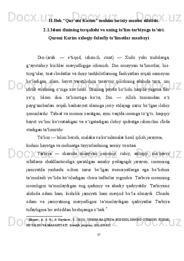 II.Bob. “Qur’oni Karim” muhim tarixiy manba   sifatida.
2.1.Islom dinining tarqalishi va uning ta'lim-tarbiyaga ta'siri.
Quroni Karim axloqiy-falsafiy ta'limotlar manbayi
Din-(arab.   —   e tiqod,   ishonch,   itoat)   —   Xudo   yoki   xudolarga,ʼ
g ayritabiiy   kuchlar   mavjudligiga   ishonish.   Din   muayyan   ta limotlar,   his-	
ʻ ʼ
tuyg ular, toat-ibodatlar va diniy tashkilotlarning faoliyatlari orqali namoyon	
ʻ
bo ladigan,   olam,   hayot   yaratilishini   tasavvur   qilishning   alohida   tarzi,   uni	
ʻ
idrok etishning o ziga xos usuli. Dinning paydo bo lishi haqida yagona fikr	
ʻ ʻ
yo q.   Islom   dini   ta limotiga   ko ra,   Din   —   Alloh   tomonidan   o z	
ʻ ʼ ʻ ʻ
payg ambarlari orqali bashariyat olamiga joriy etilajagi zarur bo lgan ilohiy	
ʻ ʻ
qonunlardir. Tabiat va insonni yaratgan, ayni vaqtda insonga to g ri, haqiqiy	
ʻ ʻ
hayot   yo lini   ko rsatadigan   va   o rgatadigan  ilohiy   qudratga   ishonchni   ifoda	
ʻ ʻ ʻ
etadigan ta limotdir.	
ʼ
Ta lim — bilim berish, malaka va ko nikmalar hosil qilish jarayoni, 	
ʼ ʻ
kishini hayotga va mehnatga tayyorlashning asosiy vositasi.
Tarbiya   —   shaxsda   muayyan   jismoniy,   ruhiy,   axloqiy,   ma naviy	
ʼ
sifatlarni   shakllantirishga   qaratilgan   amaliy   pedagogik   jarayon;   insonning
jamiyatda   yashashi   uchun   zarur   bo lgan   xususiyatlarga   ega   bo lishini	
ʻ ʻ
ta minlash   yo lida   ko riladigan   chora   tadbirlar   yigindisi.   Tarbiya   insonning	
ʼ ʻ ʻ
insonligini   ta minlaydigan   eng   qadimiy   va   abadiy   qadriyatdir.   Tarbiyasiz	
ʼ
alohida   odam   ham,   kishilik   jamiyati   ham   mavjud   bo la   olmaydi.   Chunki	
ʻ
odam   va   jamiyatning   mavjudligini   ta minlaydigan   qadriyatlar   Tarbiya	
ʼ
tufayligina bir avloddan boshqasiga o tadi.	
ʻ 7
7
  Erkinov,   A.   S.   O.,   &   Haydarov,   S.   (2021).   YUNON-BAQTRYA   PODSHOLIGINING   IJTIMOYI   TUZIMI,
XO’JALIGI VA MADANIYATI.  Scientific progress ,  1 (6), 620-622.
17 