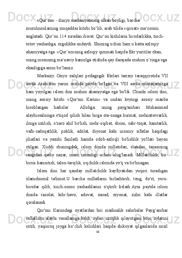 «Qur’on» - dunyo madaniyatining ulkan boyligi, barcha 
musulmonlarning muqaddas kitobi bo‘lib, arab tilida «qiroat» ma’nosini 
anglatadi. Qur’on 114 suradan iborat. Qur’on kishilarni birodarlikka, tinch-
totuv yashashga, ezgulikka undaydi. Shuning uchun ham u katta axloqiy 
ahamiyatga ega. «Qur’on»ning axloqiy qimmati haqida fikr yuritilar ekan, 
uning insonnmg ma’naviy kamolga etishida qay darajada muhim o‘ringa ega 
ekanligiga amin bo‘lamiz.
Markaziy   Osiyo   xalqlari   pedagogik   fikrlari   tarixiy   taraqqiyotida   VII
asrda   Arabiston   yarim   orolida   paydo   bo'lgan   va   VIII   asrda   mintaqamizga
ham   yoyilgan   islom   dini   muhim   ahamiyatga   ega   bo'ldi.   Chunki   islom   dini,
uning   asosiy   kitobi   «Qur'oni   Karim»   va   undan   keyingi   asosiy   manba
hisoblangan   hadislar     Allohga,   uning   payg'ambari   Muhammad
alayhissalomga  e'tiqod qilish  bilan  birga ota-onaga hurmat,  mehnatsevarlik,
ilmga  intilish,  o'zaro  ahil  bo'lish,  mehr-oqibat,  ehson,  sabr-toqat,  kamtarlik,
vafo-sadoqatlilik,   poklik,   adolat,   diyonat   kabi   insoniy   sifatlar   haqidagi
jihatlari   va   yaxshi   fazilatli   hamda   odob-axloqli   bo'lishlik   yo'llari   bayon
etilgan.   Xuddi   shuningdek,   islom   dinida   millatidan,   elatidan,   tanasining
rangidan   qat'iy   nazar,   inson   insonligi   uchun   ulug'lanadi.   Millatchilik,   bir-
birini kamsitish, talon-tarojlik, irqchilik islomda yo'q va bo'lmagan.
Islom   dini   har   qanday   millatchilik   kayfiyatidan   yuqori   turadigan
olamshumul   ta'limot.U   barcha   millatlarni   birlashtirib,   teng,   do'st,   yoru-
birodar   qilib,   tinch-omon   yashashlarini   o'qtirib   keladi.Ayni   paytda   islom
dinida   razolat,   kibr-havo,   adovat,   xasad,   xiyonat,   zulm   kabi   illatlar
qoralanadi.
Qur'oni   Karimdagi   oyatlardan   biri   madinalik   sahobalar   Payg‘ambar
sollallohu   alayhi   vasallamga   kelib,   uylari   uzoqlik   qilayotgani   bois,   uylarini
sotib,   yaqinroq   joyga   ko‘chib   kelishlari   haqida   shikoyat   qilganlarida   nozil
18 