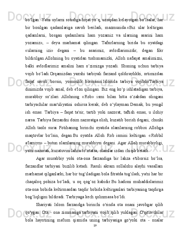 bo‘lgan.  Ya'ni uylarni sotishga hojat yo‘q, uzoqdan kelayotgan bo‘lsalar, har
bir   bosilgan   qadamlariga   savob   beriladi,   mazmunida.«Biz   ular   keltirgan
qadamlarni,   bosgan   qadamlarni   ham   yozamiz   va   ularning   asarini   ham
yozamiz»,   –   deya   marhamat   qilingan.   Tafsirlarning   birida   bu   oyatdagi
«ularning   izi»   degani   –   bu   asarimiz,   avlodlarimizdir,   degan   fikr
bildirilgan.Allohning   bu   oyatidan   tushunamizki,   Alloh   nafaqat   amalimizni,
balki   avlodlarimiz   amalini   ham   o‘zimizga   yozadi.   Shuning   uchun   tarbiya
vojib   bo‘ladi.Orqamizdan   yaxshi   tarbiyali   farzand   qoldiraylikki,   ortimizdan
faqat   savob   borsin,   yomonlik   bormasin.Islomda   tarbiya   vojibdirTarbiya
dinimizda vojib amal, deb e'lon qilingan. Biz eng ko‘p ishlatadigan tarbiya,
murabbiy   so‘zlari   Allohning   «Rob»   ismi   bilan   bitta   o‘zakdan   olingani
tarbiyachilar   mas'uliyatini   oshirsa   kerak,   deb   o‘ylayman.Demak,   bu   yengil
ish   emas.   Tarbiya   –   faqat   ta'sir,   tartib   yoki   nazorat,   taftish   emas,   u   ilohiy
narsa. Tarbiya farzandni doim nazoratga olish, kuzatib borish degani, chunki
Alloh   taolo   surai   Fotihaning   birinchi   oyatida   olamlarning   robbisi   Allohga
maqtovlar   bo‘lsin,   degan.Bu   oyatda   Alloh   Rob   ismini   keltirgan.   «Robbil
a'lamiyn» – butun olamlarning murabbiysi degani. Agar Alloh murabbiyligi,
ya'ni nazorati, kuzatuvini lahza to‘xtatsa, olamlar izdan chiqib ketadi.
Agar   murabbiy   yoki   ota-ona   farzandiga   bir   lahza   e'tiborsiz   bo‘lsa,
farzandlar   tarbiyasi   buzilib   ketadi.   Rasuli   akram   sollalohu   alayhi   vasallam
marhamat qilganlarki, har bir tug‘iladigan bola fitratda tug‘iladi, ya'ni har bir
chaqaloq   pokiza   bo‘ladi,   u   oq   qog‘oz   kabidir.Bu   hadisni   muhaddislarimiz
ota-ona bobida keltirmasdan taqdir bobida keltirganlari tarbiyaning taqdirga
bog‘liqligini bildiradi.  Tarbiyaga kech qolinmasa bo‘ldi.
Shariyati   Islom   farzandga   birinchi   o'rinda   ota   onani   javobgar   qilib
qo'ygan.   Ota   -   ona   zimmasiga   tarbiyani   vojib   qilib   yuklagan.   O'qituvchilar
bola   hayotining   ma'lum   qismida   uning   tarbiyasiga   go'yoki   ota   -   onalar
19 