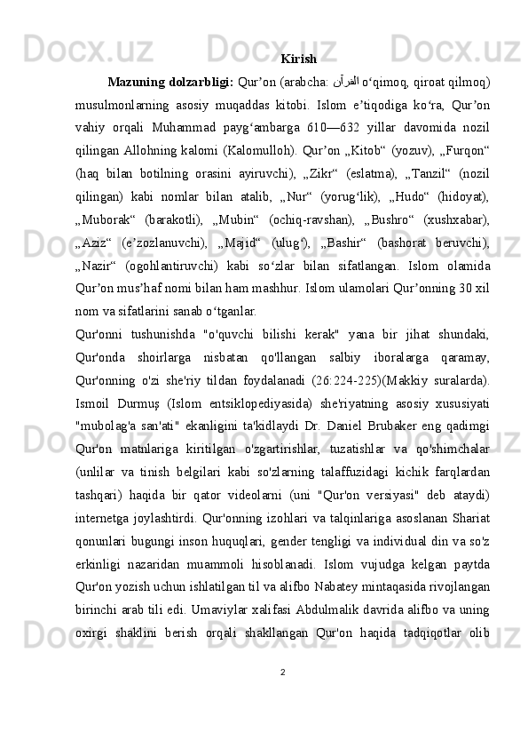 Kirish
Mazuning dolzarbligi:  Qur on (arabcha: ʼ نآرقلا   o qimoq, qiroat qilmoq)	ʻ
musulmonlarning   asosiy   muqaddas   kitobi.   Islom   e tiqodiga   ko ra,   Qur on
ʼ ʻ ʼ
vahiy   orqali   Muhammad   payg ambarga   610—632   yillar   davomida   nozil	
ʻ
qilingan Allohning kalomi (Kalomulloh). Qur on „Kitob“ (yozuv), „Furqon“	
ʼ
(haq   bilan   botilning   orasini   ayiruvchi),   „Zikr“   (eslatma),   „Tanzil“   (nozil
qilingan)   kabi   nomlar   bilan   atalib,   „Nur“   (yorug lik),   „Hudo“   (hidoyat),	
ʻ
„Muborak“   (barakotli),   „Mubin“   (ochiq-ravshan),   „Bushro“   (xushxabar),
„Aziz“   (e zozlanuvchi),   „Majid“   (ulug ),   „Bashir“   (bashorat   beruvchi),	
ʼ ʻ
„Nazir“   (ogohlantiruvchi)   kabi   so zlar   bilan   sifatlangan.   Islom   olamida	
ʻ
Qur on mus haf nomi bilan ham mashhur. Islom ulamolari Qur onning 30 xil	
ʼ ʼ ʼ
nom va sifatlarini sanab o tganlar.	
ʻ
Qur'onni   tushunishda   "o'quvchi   bilishi   kerak"   yana   bir   jihat   shundaki,
Qur'onda   shoirlarga   nisbatan   qo'llangan   salbiy   iboralarga   qaramay,
Qur'onning   o'zi   she'riy   tildan   foydalanadi   (26:224-225)(Makkiy   suralarda).
Ismoil   Durmuş   (Islom   entsiklopediyasida)   she'riyatning   asosiy   xususiyati
"mubolag'a   san'ati"   ekanligini   ta'kidlaydi   Dr.   Daniel   Brubaker   eng   qadimgi
Qur'on   matnlariga   kiritilgan   o'zgartirishlar,   tuzatishlar   va   qo'shimchalar
(unlilar   va   tinish   belgilari   kabi   so'zlarning   talaffuzidagi   kichik   farqlardan
tashqari)   haqida   bir   qator   videolarni   (uni   "Qur'on   versiyasi"   deb   ataydi)
internetga   joylashtirdi.   Qur'onning   izohlari   va   talqinlariga   asoslanan   Shariat
qonunlari bugungi inson huquqlari, gender tengligi va individual din va so'z
erkinligi   nazaridan   muammoli   hisoblanadi.   Islom   vujudga   kelgan   paytda
Qur'on yozish uchun ishlatilgan til va alifbo Nabatey mintaqasida rivojlangan
birinchi arab tili edi. Umaviylar xalifasi Abdulmalik davrida alifbo va uning
oxirgi   shaklini   berish   orqali   shakllangan   Qur'on   haqida   tadqiqotlar   olib
2 