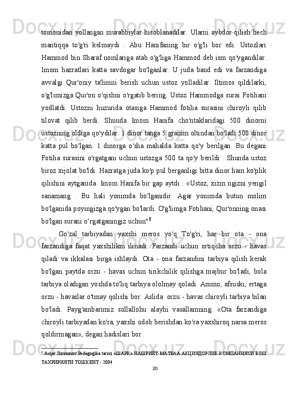 tomonidan  yollangan  murabbiylar  hisoblanadilar.   Ularni  aybdor  qilish   hech
mantiqqa   to'g'ri   kelmaydi   .   Abu   Hanifaning   bir   o'g'li   bor   edi.   Ustozlari
Hammod bin Sharaf nomlariga atab o'g'liga Hammod deb ism qo'ygandilar.
Imom   hazratlari   katta   savdogar   bo'lganlar.   U   juda   band   edi   va   farzandiga
avvalgi   Qur'oniy   ta'limni   berish   uchun   ustoz   yolladilar.   Iltimos   qildilarki,
o'g'limizga Qur'on o'qishni o'rgatib bering. Ustoz Hammodga surai Fotihani
yodlatdi.   Ustozni   huzurida   otasiga   Hammod   fotiha   surasini   chiroyli   qilib
tilovat   qilib   berdi.   Shunda   Imom   Hanifa   cho'ntaklaridagi   500   dinorni
ustozning oldiga qo'ydilar. 1 dinor tanga 5 gramm oltindan bo'ladi 500 dinor
katta   pul   bo'lgan.   1   dinorga   o'sha   mahalda   katta   qo'y   berilgan.   Bu   degani
Fotiha   surasini   o'rgatgani   uchun   ustozga   500   ta   qo'y   berildi   .  Shunda   ustoz
biroz xijolat bo'ldi. Hazratga juda ko'p pul berganligi bitta dinor ham ko'plik
qilishini aytganida   Imom Hanifa bir gap aytdi : «Ustoz, xizm ngizni yengil
sanamang   .   Bu   hali   yonimda   bo'lganidir.   Agar   yonimda   butun   molim
bo'lganida poyingizga qo'ygan bo'lardi. O'g'limga Fotihani, Qur'onning onasi
bo'lgan surani o‘rgatganingiz uchun" 8
Go'zal   tarbiyadan   yaxshi   meros   yo'q   To'g'ri,   har   bir   ota   -   ona
farzandiga   faqat   yaxshilikni   ilinadi.   Farzandi   uchun   ortiqcha   orzu   -   havas
qiladi   va   ikkalasi   birga   ishlaydi.   Ota   -   ona   farzandini   tarbiya   qilish   kerak
bo'lgan   paytda   orzu   -   havas   uchun   tirikchilik   qilishga   majbur   bo'ladi,   bola
tarbiya oladigan yoshda to'liq tarbiya ololmay qoladi. Ammo, afsuski, ertaga
orzu - havaslar o'tmay qolishi bor. Aslida  orzu - havas chiroyli tarbiya bilan
bo'ladi.   Payg'ambarimiz   sollallohu   alayhi   vasallamning:   «Ota   farzandiga
chiroyli tarbiyadan ko'ra, yaxshi odob berishdan ko'ra yaxshiroq narsa meros
qoldirmagan», degan hadislari bor.
8
  Asqar Zunnunov Pedagogika tarixi « ШАРК »  НАШРИЁТ - МАТБАА   АКЦИЯДОРЛИК   КОМПАНИЯСИ   БОШ  
ТАХРИРИЯТИ   ТОШКЕНТ  - 2004
20 