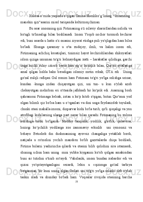 Xulosa o‘rnida yaqinda o‘qigan Omina Shenliko‘g‘lining  "Imomning 
manekin qizi"asarini misol tariqasida keltirmoqchiman.
Bu asar imomning qizi Fotimaning o'z oilaviy sharoitlaridan nolishi va
ko'ngli   to'lmasligi   bilan   boshlanadi.   Imom   Yoqub   nochor   turmush   kechirar
edi, buni asarda u hatto o'z onasini ziyorat etishga puli yo'qligidan ham bilsa
bo'ladi.   Shunga   qaramay   u   o'ta   xudojoy,   ilmli,   va   halim   inson   edi,
Fotimaning   achchiq   kesatiqlari,   tinimsiz   hayot   kechirishlaridan   shikoyatlari
islom qiziga umuman to'g'ri kelmaydigan xatti – harakatlar qilishiga, garchi
unga   kuchli   ruhiy   iztirob   bersa   ham   og ir   bosiqlik   bilan,   Qur'on   oyatlarigaʻ
amal   qilgan   holda   baho   beradigan   islomiy   metin   erkak,   OTA   edi   .   Uning
go'zal xulqli rafiqasi Gul xonim ham Fotimani to'g'ri yo'lga solishga urinar,
kundan   -kunga   izidan   chiqayotgan   qizi,   uni   tun-   u   kun   o'ylab   azob
chekayotgan   mehribon   eri   o'rtasida   jafokash   bir   ko'prik   edi.   Asarning   bosh
qahramoni Fotimaga kelsak, zotan u ko'p kitob o'qigan, butun Qur'onni yod
olgan bilimli qiz bo'lsa ham u o rganlari va dini unga foydasizdek tuyuladi,	
ʻ
chunki otasi mahalla imomi, dinparvar kishi bo'la turib, qo'li qisqaligi va yon
atrofdagi  kishilarning  ularga  past  nazar  bilan  qarashi  Fotimaning  bu  xulosa
kelishiga   turtki   bo'lgandi.   Moddiy   tanqislik,   yoshlik,   g'o'rlik,   qolaversa,
hozirgi   ko pchilik   yoshlarga   xos   zamonaviy   erkinlik     uni   iymonsiz   va	
ʻ
behayo   Betushek   din   dushmanining   ayovsiz   changaliga   yetaklab   bordi,
natijada   u   ro'molini   yechib   maneken   bo'lib   gazetalarda   chiqa   boshladi,
Fotima   bularni   yashirincha   qilardi   va   otasini   bilib   qolishini   sira   istamasdi,
shuning   uchun   ham   uning     mini   yubka   kiyganini   ko'rib   qolgan   amakisidan
buni   sir   tutishni   o'tinib   so'raydi.   Vaholanki,   imom   bundan   xabardor   edi   va
qizini   yo'qotayotganligini   sezardi,   lekin   u   «qizimga   go'zal   tarbiya
berganman, bir kuni uning olgan ilmlari uni to'g'ri yo'lga soladi» deb o'ylab
taskin   oladi   va   shunday   bo'ladi   ham.   Voqealar   rivojida   otasining   barcha
21 