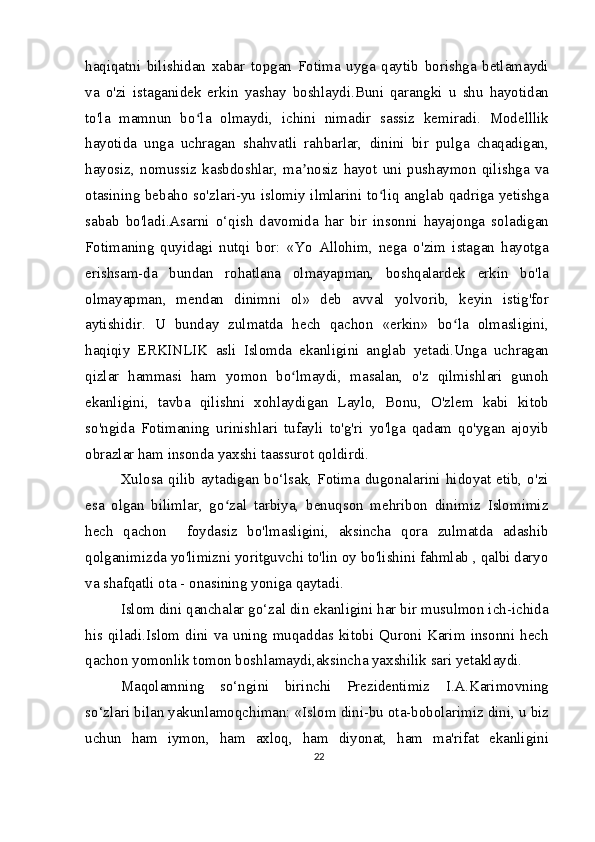 haqiqatni   bilishidan   xabar   topgan   Fotima   uyga   qaytib   borishga   betlamaydi
va   o'zi   istaganidek   erkin   yashay   boshlaydi.Buni   qarangki   u   shu   hayotidan
to'la   mamnun   bo la   olmaydi,   ichini   nimadir   sassiz   kemiradi.   Modelllikʻ
hayotida   unga   uchragan   shahvatli   rahbarlar,   dinini   bir   pulga   chaqadigan,
hayosiz,   nomussiz   kasbdoshlar,   ma nosiz   hayot   uni   pushaymon   qilishga   va	
ʼ
otasining bebaho so'zlari-yu islomiy ilmlarini to liq anglab qadriga yetishga	
ʻ
sabab   bo'ladi.Asarni   o‘qish   davomida   har   bir   insonni   hayajonga   soladigan
Fotimaning   quyidagi   nutqi   bor:   «Yo   Allohim,   nega   o'zim   istagan   hayotga
erishsam-da   bundan   rohatlana   olmayapman,   boshqalardek   erkin   bo'la
olmayapman,   mendan   dinimni   ol»   deb   avval   yolvorib,   keyin   istig'for
aytishidir.   U   bunday   zulmatda   hech   qachon   «erkin»   bo la   olmasligini,	
ʻ
haqiqiy   ERKINLIK   asli   Islomda   ekanligini   anglab   yetadi.Unga   uchragan
qizlar   hammasi   ham   yomon   bo lmaydi,   masalan,   o'z   qilmishlari   gunoh	
ʻ
ekanligini,   tavba   qilishni   xohlaydigan   Laylo,   Bonu,   O'zlem   kabi   kitob
so'ngida   Fotimaning   urinishlari   tufayli   to'g'ri   yo'lga   qadam   qo'ygan   ajoyib
obrazlar ham insonda yaxshi taassurot qoldirdi.
Xulosa qilib aytadigan bo‘lsak, Fotima dugonalarini hidoyat etib, o'zi
esa   olgan   bilimlar,   go zal   tarbiya,   benuqson   mehribon   dinimiz   Islomimiz	
ʻ
hech   qachon     foydasiz   bo'lmasligini,   aksincha   qora   zulmatda   adashib
qolganimizda yo'limizni yoritguvchi to'lin oy bo'lishini fahmlab , qalbi daryo
va shafqatli ota - onasining yoniga qaytadi.
Islom dini qanchalar go‘zal din ekanligini har bir musulmon ich-ichida
his  qiladi.Islom  dini  va  uning   muqaddas  kitobi   Quroni  Karim   insonni   hech
qachon yomonlik tomon boshlamaydi,aksincha yaxshilik sari yetaklaydi.
Maqolamning   so‘ngini   birinchi   Prezidentimiz   I.A.Karimovning
so‘zlari bilan yakunlamoqchiman: «Islom dini-bu ota-bobolarimiz dini, u biz
uchun   ham   iymon,   ham   axloq,   ham   diyonat,   ham   ma'rifat   ekanligini
22 